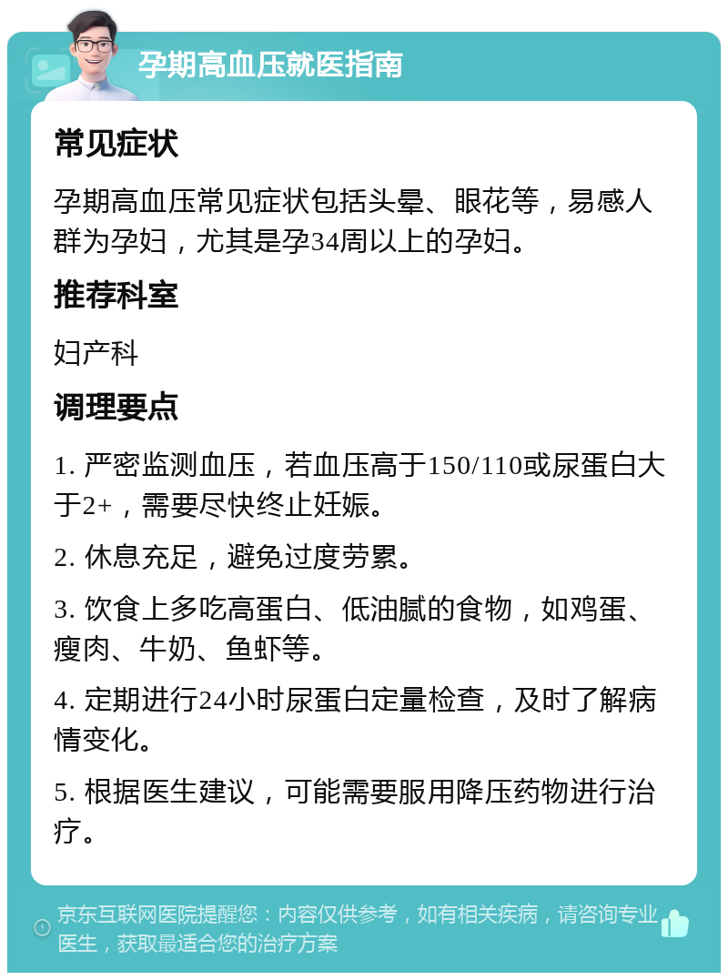 孕期高血压就医指南 常见症状 孕期高血压常见症状包括头晕、眼花等，易感人群为孕妇，尤其是孕34周以上的孕妇。 推荐科室 妇产科 调理要点 1. 严密监测血压，若血压高于150/110或尿蛋白大于2+，需要尽快终止妊娠。 2. 休息充足，避免过度劳累。 3. 饮食上多吃高蛋白、低油腻的食物，如鸡蛋、瘦肉、牛奶、鱼虾等。 4. 定期进行24小时尿蛋白定量检查，及时了解病情变化。 5. 根据医生建议，可能需要服用降压药物进行治疗。