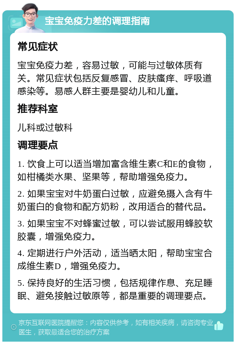 宝宝免疫力差的调理指南 常见症状 宝宝免疫力差，容易过敏，可能与过敏体质有关。常见症状包括反复感冒、皮肤瘙痒、呼吸道感染等。易感人群主要是婴幼儿和儿童。 推荐科室 儿科或过敏科 调理要点 1. 饮食上可以适当增加富含维生素C和E的食物，如柑橘类水果、坚果等，帮助增强免疫力。 2. 如果宝宝对牛奶蛋白过敏，应避免摄入含有牛奶蛋白的食物和配方奶粉，改用适合的替代品。 3. 如果宝宝不对蜂蜜过敏，可以尝试服用蜂胶软胶囊，增强免疫力。 4. 定期进行户外活动，适当晒太阳，帮助宝宝合成维生素D，增强免疫力。 5. 保持良好的生活习惯，包括规律作息、充足睡眠、避免接触过敏原等，都是重要的调理要点。