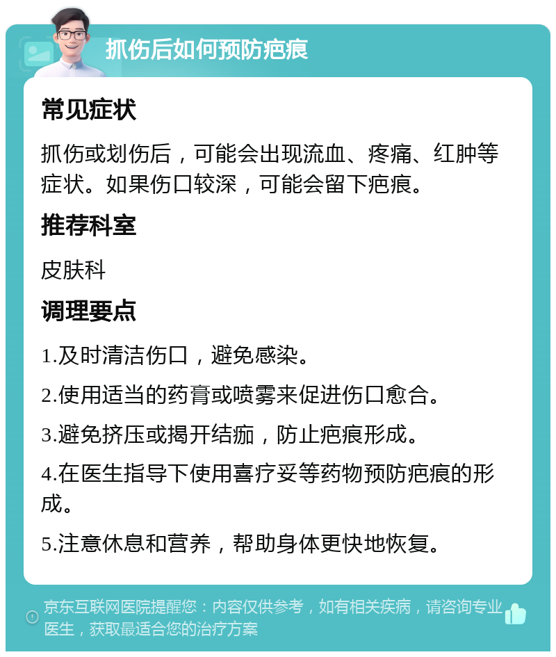 抓伤后如何预防疤痕 常见症状 抓伤或划伤后，可能会出现流血、疼痛、红肿等症状。如果伤口较深，可能会留下疤痕。 推荐科室 皮肤科 调理要点 1.及时清洁伤口，避免感染。 2.使用适当的药膏或喷雾来促进伤口愈合。 3.避免挤压或揭开结痂，防止疤痕形成。 4.在医生指导下使用喜疗妥等药物预防疤痕的形成。 5.注意休息和营养，帮助身体更快地恢复。