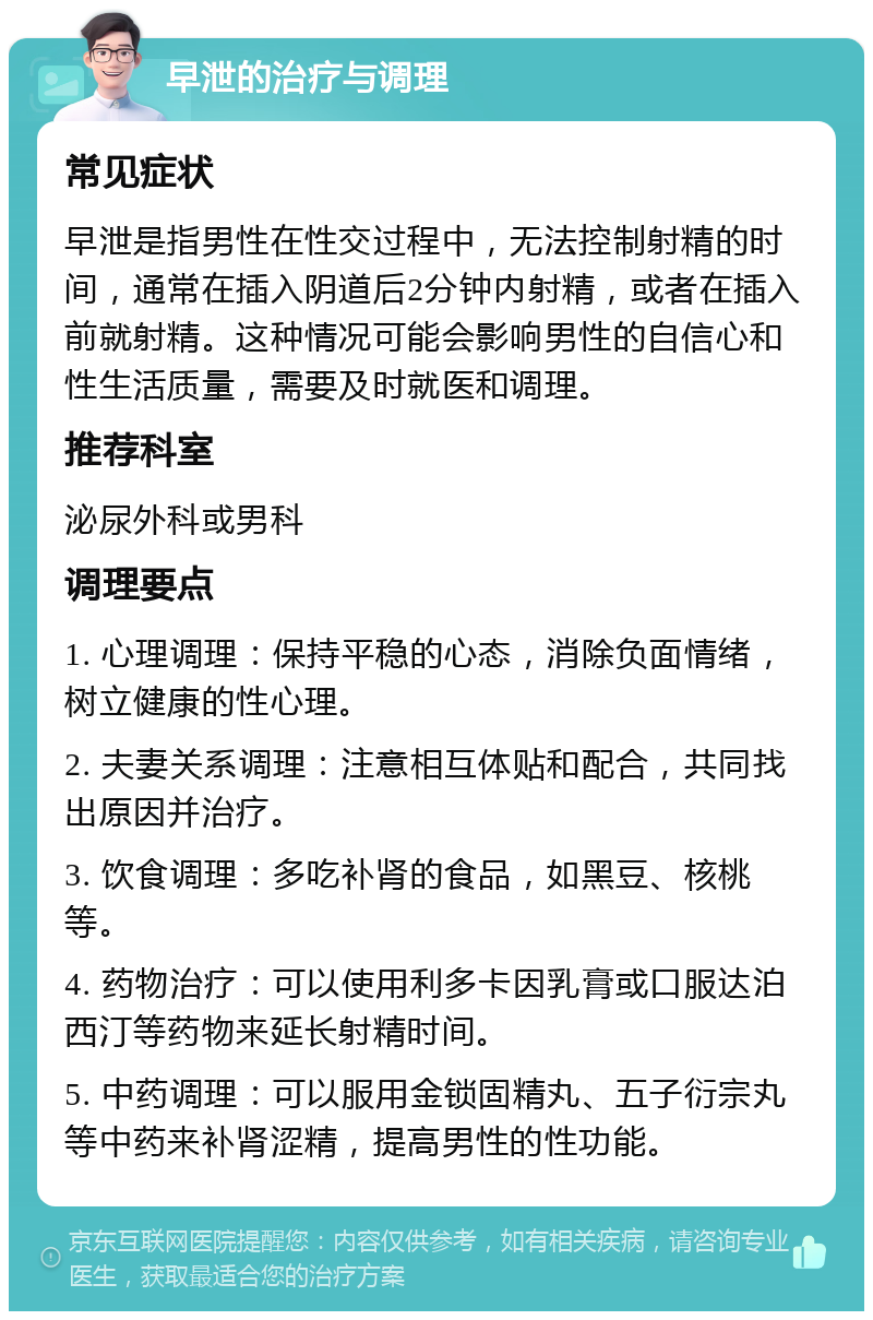 早泄的治疗与调理 常见症状 早泄是指男性在性交过程中，无法控制射精的时间，通常在插入阴道后2分钟内射精，或者在插入前就射精。这种情况可能会影响男性的自信心和性生活质量，需要及时就医和调理。 推荐科室 泌尿外科或男科 调理要点 1. 心理调理：保持平稳的心态，消除负面情绪，树立健康的性心理。 2. 夫妻关系调理：注意相互体贴和配合，共同找出原因并治疗。 3. 饮食调理：多吃补肾的食品，如黑豆、核桃等。 4. 药物治疗：可以使用利多卡因乳膏或口服达泊西汀等药物来延长射精时间。 5. 中药调理：可以服用金锁固精丸、五子衍宗丸等中药来补肾涩精，提高男性的性功能。