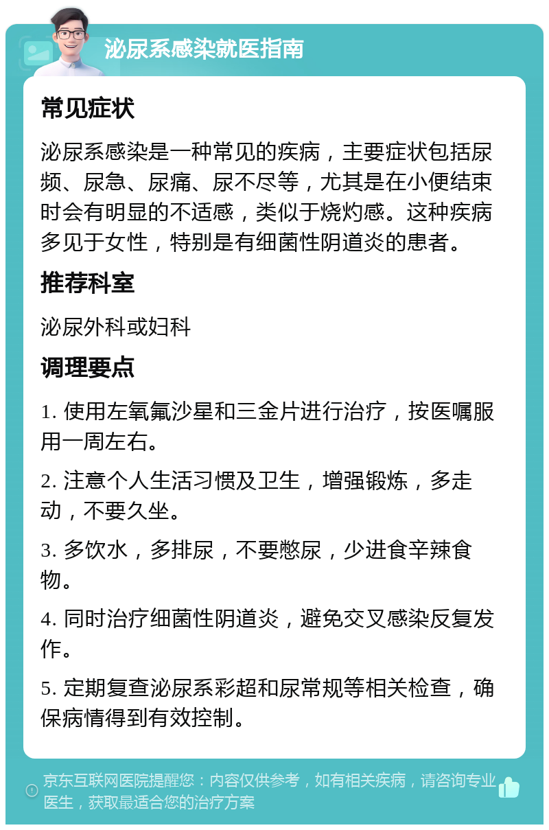 泌尿系感染就医指南 常见症状 泌尿系感染是一种常见的疾病，主要症状包括尿频、尿急、尿痛、尿不尽等，尤其是在小便结束时会有明显的不适感，类似于烧灼感。这种疾病多见于女性，特别是有细菌性阴道炎的患者。 推荐科室 泌尿外科或妇科 调理要点 1. 使用左氧氟沙星和三金片进行治疗，按医嘱服用一周左右。 2. 注意个人生活习惯及卫生，增强锻炼，多走动，不要久坐。 3. 多饮水，多排尿，不要憋尿，少进食辛辣食物。 4. 同时治疗细菌性阴道炎，避免交叉感染反复发作。 5. 定期复查泌尿系彩超和尿常规等相关检查，确保病情得到有效控制。