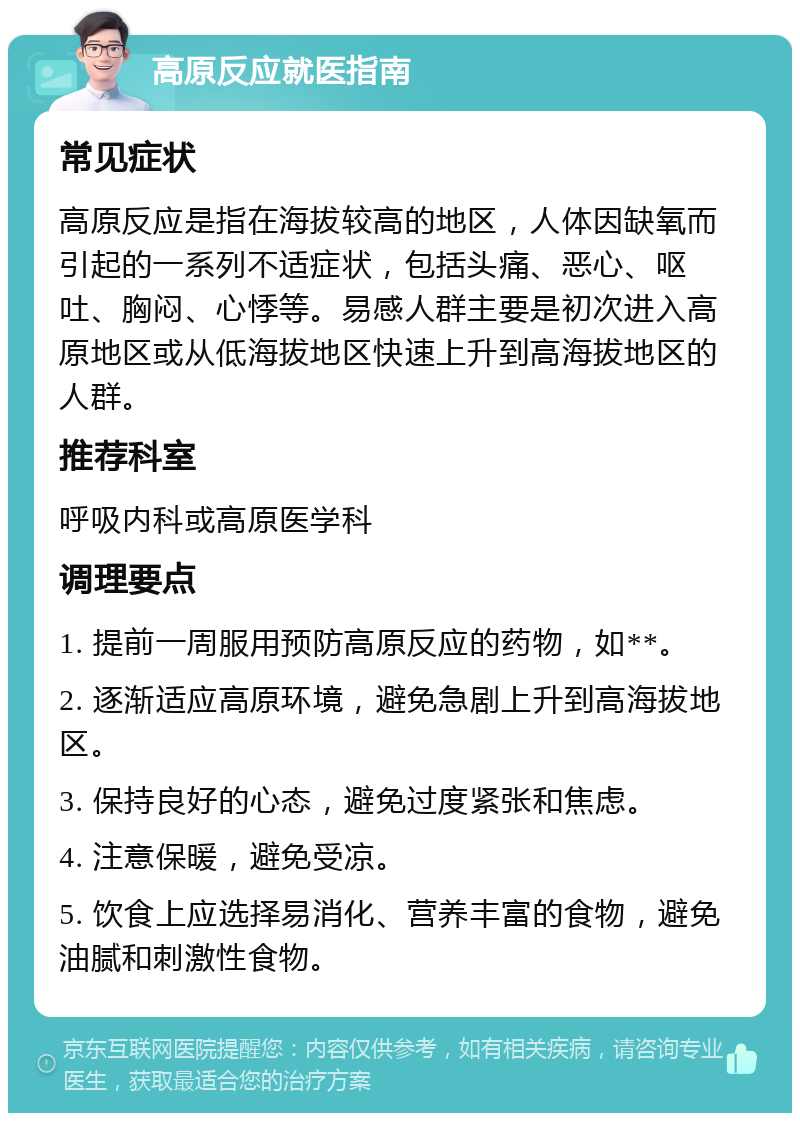 高原反应就医指南 常见症状 高原反应是指在海拔较高的地区，人体因缺氧而引起的一系列不适症状，包括头痛、恶心、呕吐、胸闷、心悸等。易感人群主要是初次进入高原地区或从低海拔地区快速上升到高海拔地区的人群。 推荐科室 呼吸内科或高原医学科 调理要点 1. 提前一周服用预防高原反应的药物，如**。 2. 逐渐适应高原环境，避免急剧上升到高海拔地区。 3. 保持良好的心态，避免过度紧张和焦虑。 4. 注意保暖，避免受凉。 5. 饮食上应选择易消化、营养丰富的食物，避免油腻和刺激性食物。