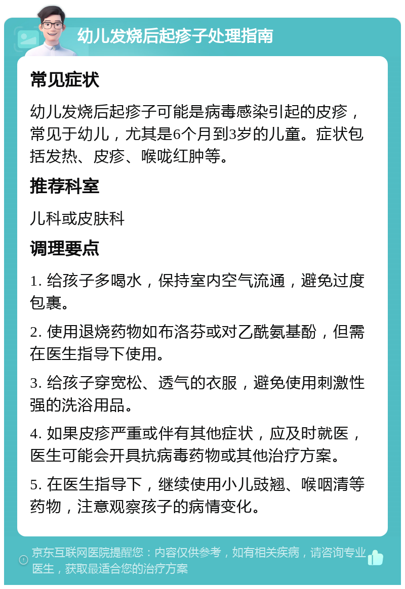 幼儿发烧后起疹子处理指南 常见症状 幼儿发烧后起疹子可能是病毒感染引起的皮疹，常见于幼儿，尤其是6个月到3岁的儿童。症状包括发热、皮疹、喉咙红肿等。 推荐科室 儿科或皮肤科 调理要点 1. 给孩子多喝水，保持室内空气流通，避免过度包裹。 2. 使用退烧药物如布洛芬或对乙酰氨基酚，但需在医生指导下使用。 3. 给孩子穿宽松、透气的衣服，避免使用刺激性强的洗浴用品。 4. 如果皮疹严重或伴有其他症状，应及时就医，医生可能会开具抗病毒药物或其他治疗方案。 5. 在医生指导下，继续使用小儿豉翘、喉咽清等药物，注意观察孩子的病情变化。