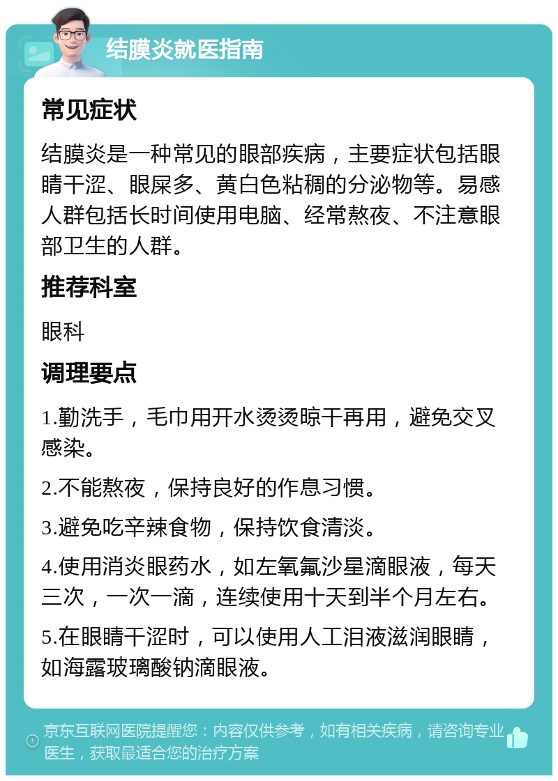 结膜炎就医指南 常见症状 结膜炎是一种常见的眼部疾病，主要症状包括眼睛干涩、眼屎多、黄白色粘稠的分泌物等。易感人群包括长时间使用电脑、经常熬夜、不注意眼部卫生的人群。 推荐科室 眼科 调理要点 1.勤洗手，毛巾用开水烫烫晾干再用，避免交叉感染。 2.不能熬夜，保持良好的作息习惯。 3.避免吃辛辣食物，保持饮食清淡。 4.使用消炎眼药水，如左氧氟沙星滴眼液，每天三次，一次一滴，连续使用十天到半个月左右。 5.在眼睛干涩时，可以使用人工泪液滋润眼睛，如海露玻璃酸钠滴眼液。