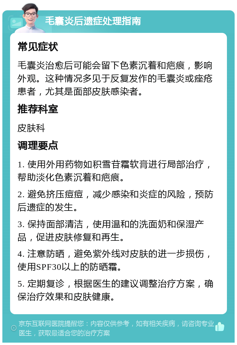 毛囊炎后遗症处理指南 常见症状 毛囊炎治愈后可能会留下色素沉着和疤痕，影响外观。这种情况多见于反复发作的毛囊炎或痤疮患者，尤其是面部皮肤感染者。 推荐科室 皮肤科 调理要点 1. 使用外用药物如积雪苷霜软膏进行局部治疗，帮助淡化色素沉着和疤痕。 2. 避免挤压痘痘，减少感染和炎症的风险，预防后遗症的发生。 3. 保持面部清洁，使用温和的洗面奶和保湿产品，促进皮肤修复和再生。 4. 注意防晒，避免紫外线对皮肤的进一步损伤，使用SPF30以上的防晒霜。 5. 定期复诊，根据医生的建议调整治疗方案，确保治疗效果和皮肤健康。