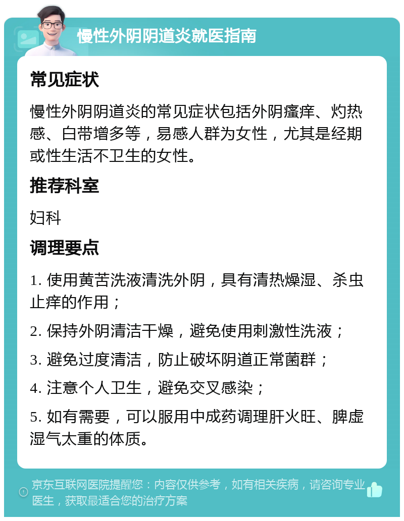 慢性外阴阴道炎就医指南 常见症状 慢性外阴阴道炎的常见症状包括外阴瘙痒、灼热感、白带增多等，易感人群为女性，尤其是经期或性生活不卫生的女性。 推荐科室 妇科 调理要点 1. 使用黄苦洗液清洗外阴，具有清热燥湿、杀虫止痒的作用； 2. 保持外阴清洁干燥，避免使用刺激性洗液； 3. 避免过度清洁，防止破坏阴道正常菌群； 4. 注意个人卫生，避免交叉感染； 5. 如有需要，可以服用中成药调理肝火旺、脾虚湿气太重的体质。