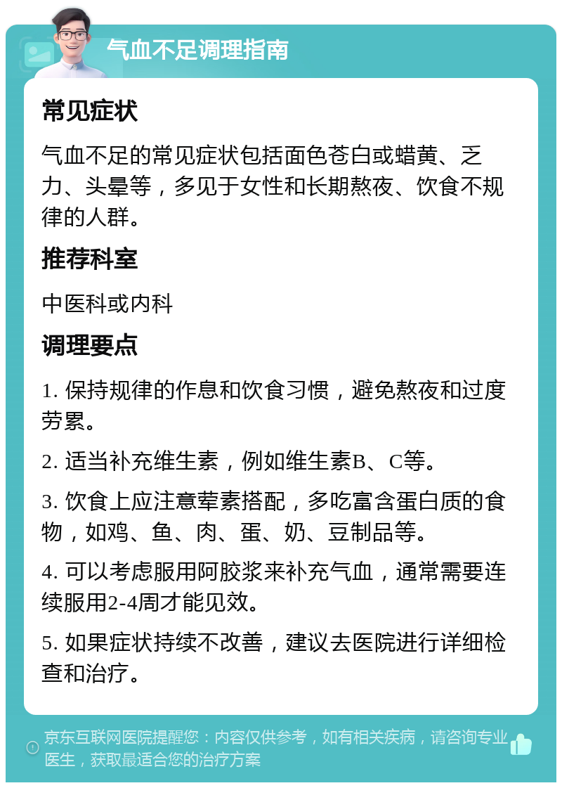 气血不足调理指南 常见症状 气血不足的常见症状包括面色苍白或蜡黄、乏力、头晕等，多见于女性和长期熬夜、饮食不规律的人群。 推荐科室 中医科或内科 调理要点 1. 保持规律的作息和饮食习惯，避免熬夜和过度劳累。 2. 适当补充维生素，例如维生素B、C等。 3. 饮食上应注意荤素搭配，多吃富含蛋白质的食物，如鸡、鱼、肉、蛋、奶、豆制品等。 4. 可以考虑服用阿胶浆来补充气血，通常需要连续服用2-4周才能见效。 5. 如果症状持续不改善，建议去医院进行详细检查和治疗。