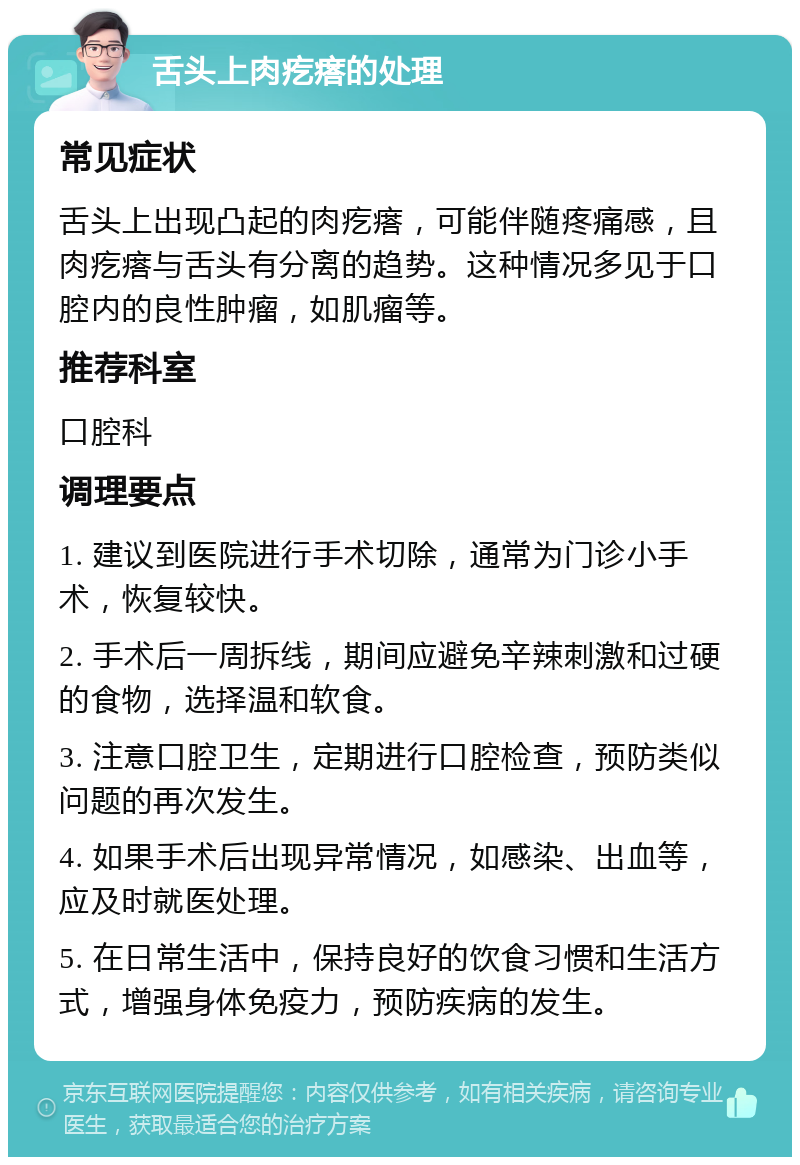 舌头上肉疙瘩的处理 常见症状 舌头上出现凸起的肉疙瘩，可能伴随疼痛感，且肉疙瘩与舌头有分离的趋势。这种情况多见于口腔内的良性肿瘤，如肌瘤等。 推荐科室 口腔科 调理要点 1. 建议到医院进行手术切除，通常为门诊小手术，恢复较快。 2. 手术后一周拆线，期间应避免辛辣刺激和过硬的食物，选择温和软食。 3. 注意口腔卫生，定期进行口腔检查，预防类似问题的再次发生。 4. 如果手术后出现异常情况，如感染、出血等，应及时就医处理。 5. 在日常生活中，保持良好的饮食习惯和生活方式，增强身体免疫力，预防疾病的发生。