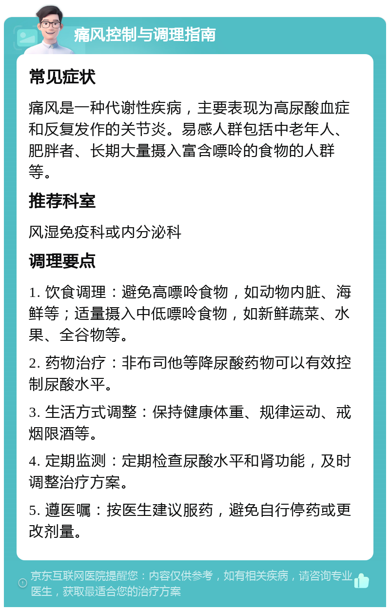 痛风控制与调理指南 常见症状 痛风是一种代谢性疾病，主要表现为高尿酸血症和反复发作的关节炎。易感人群包括中老年人、肥胖者、长期大量摄入富含嘌呤的食物的人群等。 推荐科室 风湿免疫科或内分泌科 调理要点 1. 饮食调理：避免高嘌呤食物，如动物内脏、海鲜等；适量摄入中低嘌呤食物，如新鲜蔬菜、水果、全谷物等。 2. 药物治疗：非布司他等降尿酸药物可以有效控制尿酸水平。 3. 生活方式调整：保持健康体重、规律运动、戒烟限酒等。 4. 定期监测：定期检查尿酸水平和肾功能，及时调整治疗方案。 5. 遵医嘱：按医生建议服药，避免自行停药或更改剂量。