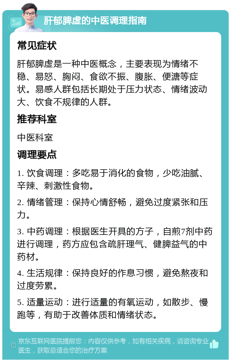 肝郁脾虚的中医调理指南 常见症状 肝郁脾虚是一种中医概念，主要表现为情绪不稳、易怒、胸闷、食欲不振、腹胀、便溏等症状。易感人群包括长期处于压力状态、情绪波动大、饮食不规律的人群。 推荐科室 中医科室 调理要点 1. 饮食调理：多吃易于消化的食物，少吃油腻、辛辣、刺激性食物。 2. 情绪管理：保持心情舒畅，避免过度紧张和压力。 3. 中药调理：根据医生开具的方子，自煎7剂中药进行调理，药方应包含疏肝理气、健脾益气的中药材。 4. 生活规律：保持良好的作息习惯，避免熬夜和过度劳累。 5. 适量运动：进行适量的有氧运动，如散步、慢跑等，有助于改善体质和情绪状态。