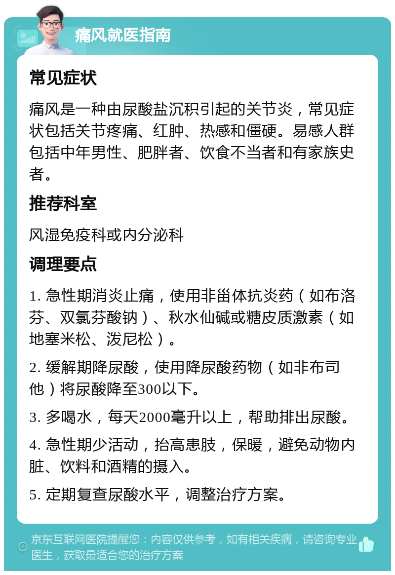 痛风就医指南 常见症状 痛风是一种由尿酸盐沉积引起的关节炎，常见症状包括关节疼痛、红肿、热感和僵硬。易感人群包括中年男性、肥胖者、饮食不当者和有家族史者。 推荐科室 风湿免疫科或内分泌科 调理要点 1. 急性期消炎止痛，使用非甾体抗炎药（如布洛芬、双氯芬酸钠）、秋水仙碱或糖皮质激素（如地塞米松、泼尼松）。 2. 缓解期降尿酸，使用降尿酸药物（如非布司他）将尿酸降至300以下。 3. 多喝水，每天2000毫升以上，帮助排出尿酸。 4. 急性期少活动，抬高患肢，保暖，避免动物内脏、饮料和酒精的摄入。 5. 定期复查尿酸水平，调整治疗方案。