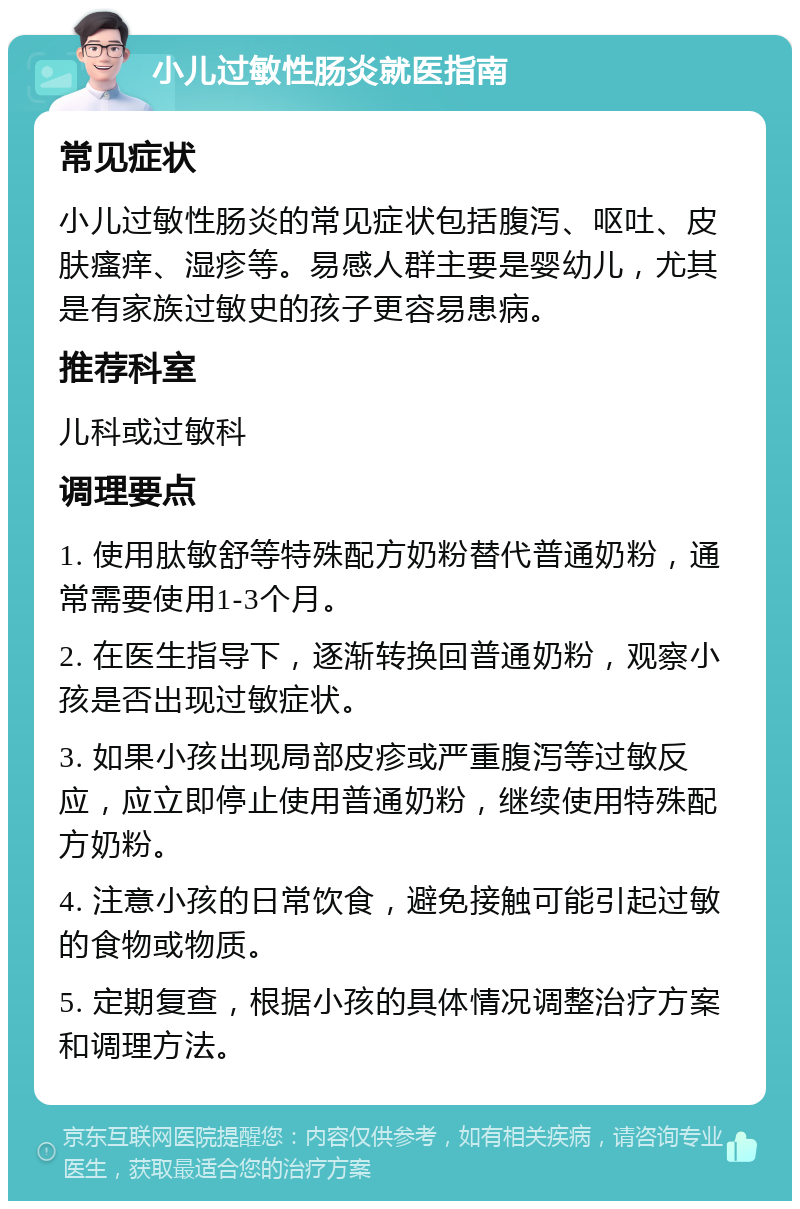 小儿过敏性肠炎就医指南 常见症状 小儿过敏性肠炎的常见症状包括腹泻、呕吐、皮肤瘙痒、湿疹等。易感人群主要是婴幼儿，尤其是有家族过敏史的孩子更容易患病。 推荐科室 儿科或过敏科 调理要点 1. 使用肽敏舒等特殊配方奶粉替代普通奶粉，通常需要使用1-3个月。 2. 在医生指导下，逐渐转换回普通奶粉，观察小孩是否出现过敏症状。 3. 如果小孩出现局部皮疹或严重腹泻等过敏反应，应立即停止使用普通奶粉，继续使用特殊配方奶粉。 4. 注意小孩的日常饮食，避免接触可能引起过敏的食物或物质。 5. 定期复查，根据小孩的具体情况调整治疗方案和调理方法。