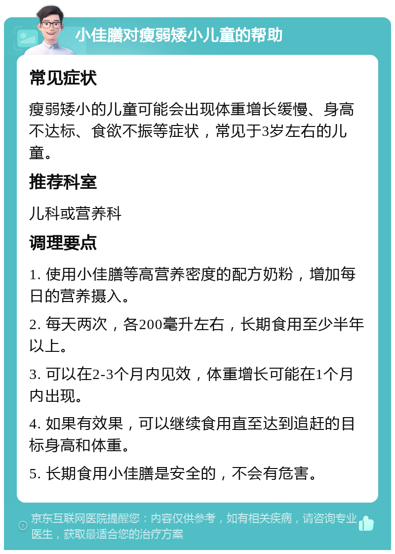 小佳膳对瘦弱矮小儿童的帮助 常见症状 瘦弱矮小的儿童可能会出现体重增长缓慢、身高不达标、食欲不振等症状，常见于3岁左右的儿童。 推荐科室 儿科或营养科 调理要点 1. 使用小佳膳等高营养密度的配方奶粉，增加每日的营养摄入。 2. 每天两次，各200毫升左右，长期食用至少半年以上。 3. 可以在2-3个月内见效，体重增长可能在1个月内出现。 4. 如果有效果，可以继续食用直至达到追赶的目标身高和体重。 5. 长期食用小佳膳是安全的，不会有危害。