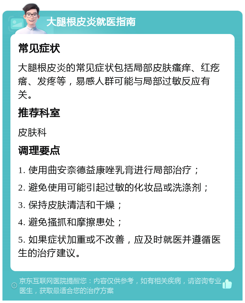 大腿根皮炎就医指南 常见症状 大腿根皮炎的常见症状包括局部皮肤瘙痒、红疙瘩、发疼等，易感人群可能与局部过敏反应有关。 推荐科室 皮肤科 调理要点 1. 使用曲安奈德益康唑乳膏进行局部治疗； 2. 避免使用可能引起过敏的化妆品或洗涤剂； 3. 保持皮肤清洁和干燥； 4. 避免搔抓和摩擦患处； 5. 如果症状加重或不改善，应及时就医并遵循医生的治疗建议。