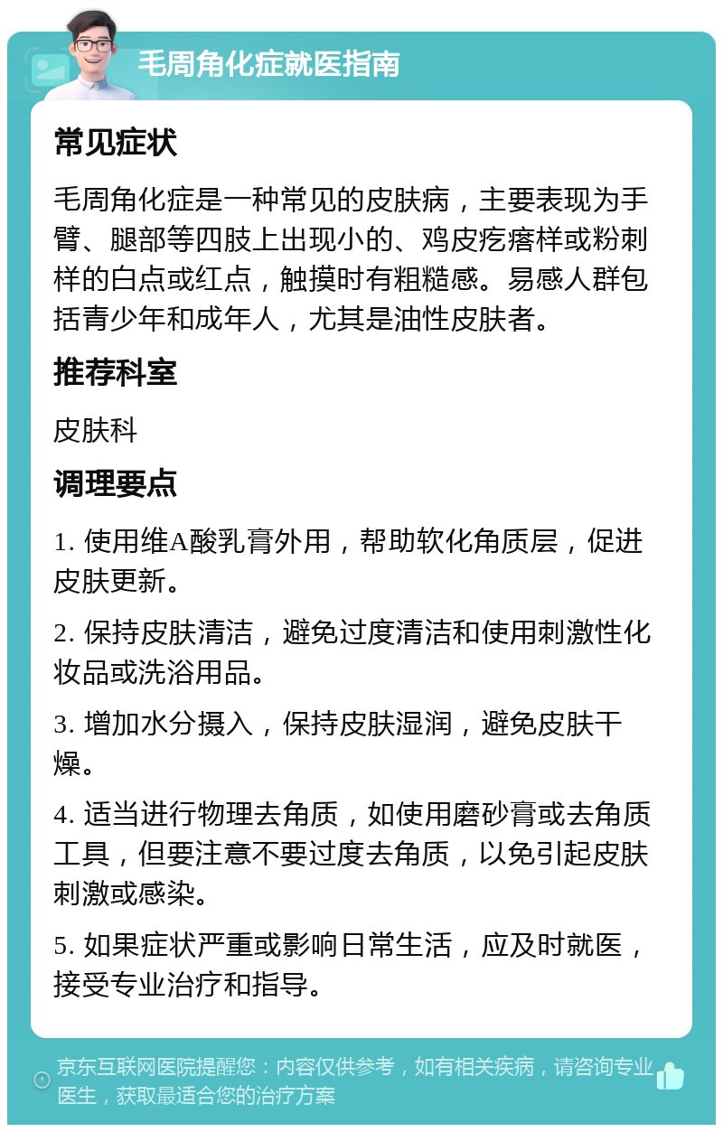 毛周角化症就医指南 常见症状 毛周角化症是一种常见的皮肤病，主要表现为手臂、腿部等四肢上出现小的、鸡皮疙瘩样或粉刺样的白点或红点，触摸时有粗糙感。易感人群包括青少年和成年人，尤其是油性皮肤者。 推荐科室 皮肤科 调理要点 1. 使用维A酸乳膏外用，帮助软化角质层，促进皮肤更新。 2. 保持皮肤清洁，避免过度清洁和使用刺激性化妆品或洗浴用品。 3. 增加水分摄入，保持皮肤湿润，避免皮肤干燥。 4. 适当进行物理去角质，如使用磨砂膏或去角质工具，但要注意不要过度去角质，以免引起皮肤刺激或感染。 5. 如果症状严重或影响日常生活，应及时就医，接受专业治疗和指导。