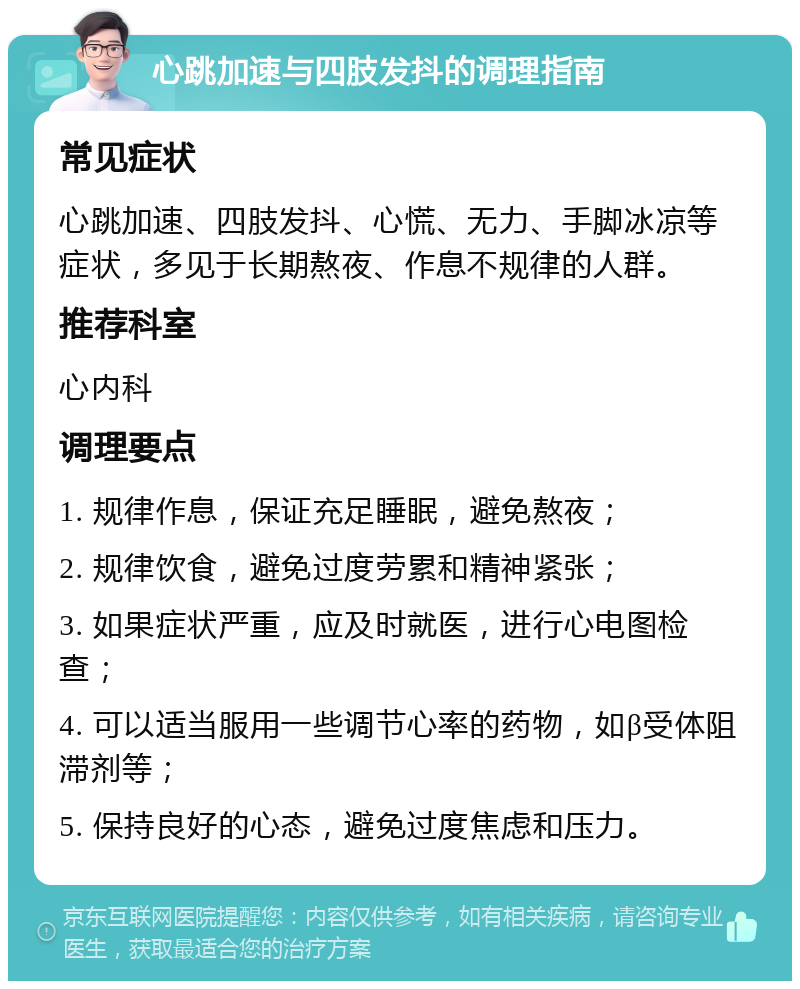 心跳加速与四肢发抖的调理指南 常见症状 心跳加速、四肢发抖、心慌、无力、手脚冰凉等症状，多见于长期熬夜、作息不规律的人群。 推荐科室 心内科 调理要点 1. 规律作息，保证充足睡眠，避免熬夜； 2. 规律饮食，避免过度劳累和精神紧张； 3. 如果症状严重，应及时就医，进行心电图检查； 4. 可以适当服用一些调节心率的药物，如β受体阻滞剂等； 5. 保持良好的心态，避免过度焦虑和压力。