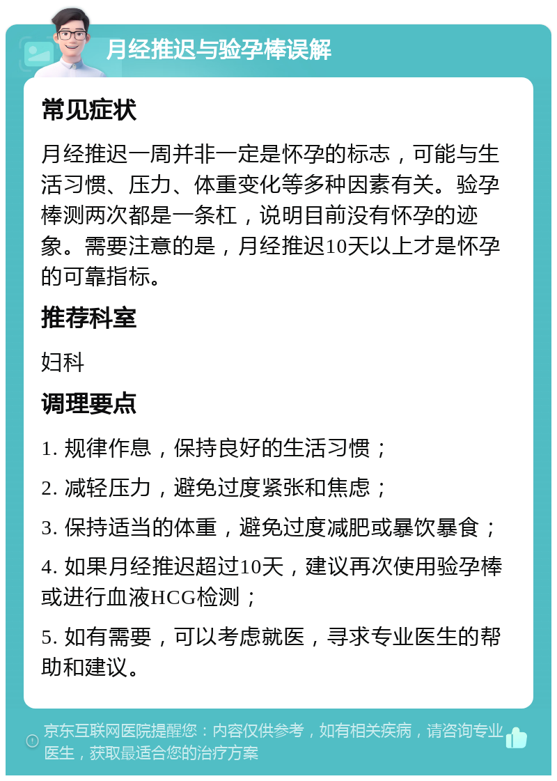 月经推迟与验孕棒误解 常见症状 月经推迟一周并非一定是怀孕的标志，可能与生活习惯、压力、体重变化等多种因素有关。验孕棒测两次都是一条杠，说明目前没有怀孕的迹象。需要注意的是，月经推迟10天以上才是怀孕的可靠指标。 推荐科室 妇科 调理要点 1. 规律作息，保持良好的生活习惯； 2. 减轻压力，避免过度紧张和焦虑； 3. 保持适当的体重，避免过度减肥或暴饮暴食； 4. 如果月经推迟超过10天，建议再次使用验孕棒或进行血液HCG检测； 5. 如有需要，可以考虑就医，寻求专业医生的帮助和建议。