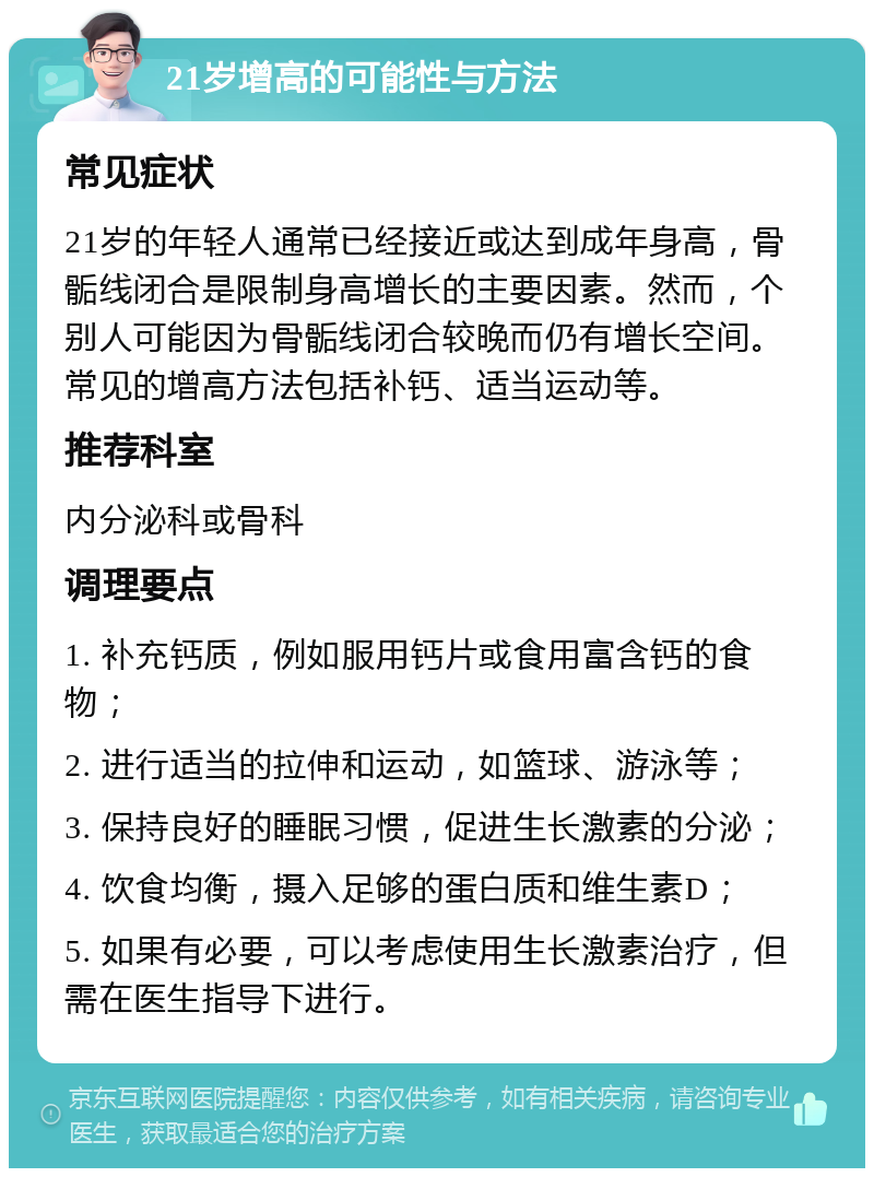 21岁增高的可能性与方法 常见症状 21岁的年轻人通常已经接近或达到成年身高，骨骺线闭合是限制身高增长的主要因素。然而，个别人可能因为骨骺线闭合较晚而仍有增长空间。常见的增高方法包括补钙、适当运动等。 推荐科室 内分泌科或骨科 调理要点 1. 补充钙质，例如服用钙片或食用富含钙的食物； 2. 进行适当的拉伸和运动，如篮球、游泳等； 3. 保持良好的睡眠习惯，促进生长激素的分泌； 4. 饮食均衡，摄入足够的蛋白质和维生素D； 5. 如果有必要，可以考虑使用生长激素治疗，但需在医生指导下进行。