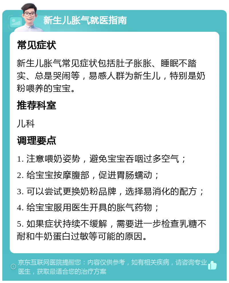 新生儿胀气就医指南 常见症状 新生儿胀气常见症状包括肚子胀胀、睡眠不踏实、总是哭闹等，易感人群为新生儿，特别是奶粉喂养的宝宝。 推荐科室 儿科 调理要点 1. 注意喂奶姿势，避免宝宝吞咽过多空气； 2. 给宝宝按摩腹部，促进胃肠蠕动； 3. 可以尝试更换奶粉品牌，选择易消化的配方； 4. 给宝宝服用医生开具的胀气药物； 5. 如果症状持续不缓解，需要进一步检查乳糖不耐和牛奶蛋白过敏等可能的原因。