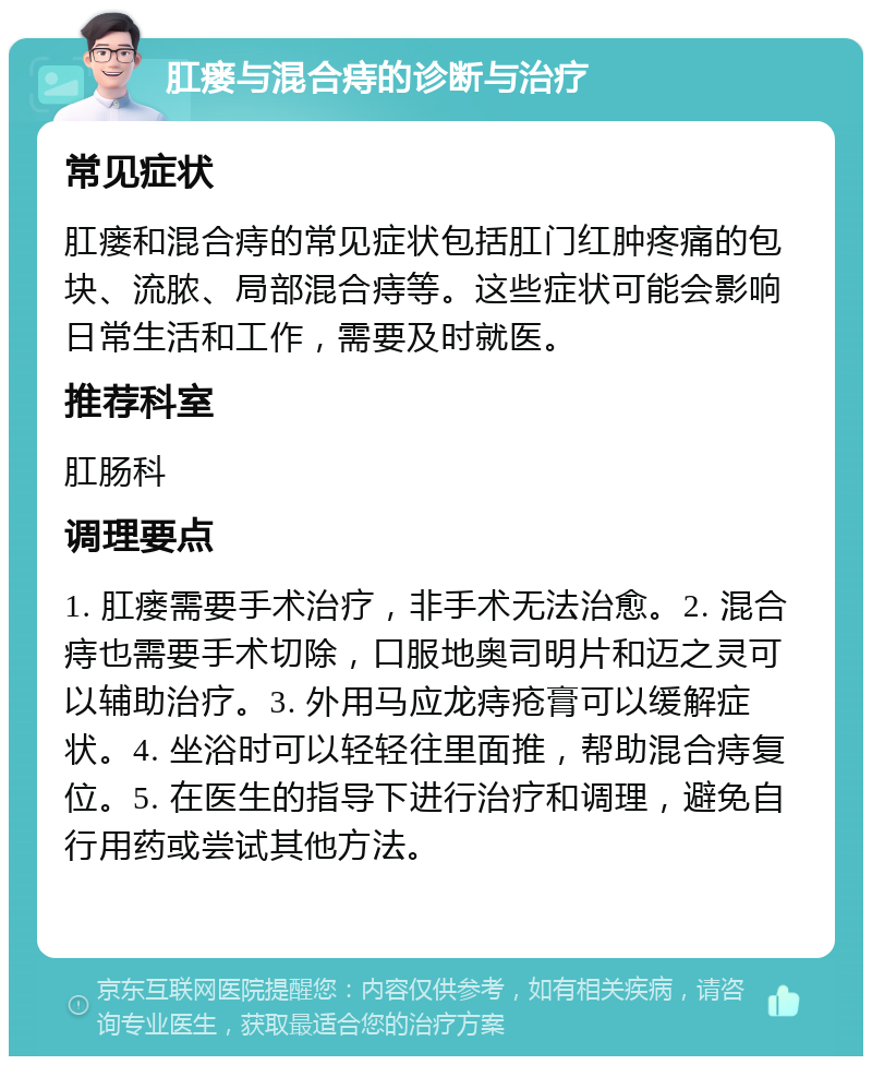 肛瘘与混合痔的诊断与治疗 常见症状 肛瘘和混合痔的常见症状包括肛门红肿疼痛的包块、流脓、局部混合痔等。这些症状可能会影响日常生活和工作，需要及时就医。 推荐科室 肛肠科 调理要点 1. 肛瘘需要手术治疗，非手术无法治愈。2. 混合痔也需要手术切除，口服地奥司明片和迈之灵可以辅助治疗。3. 外用马应龙痔疮膏可以缓解症状。4. 坐浴时可以轻轻往里面推，帮助混合痔复位。5. 在医生的指导下进行治疗和调理，避免自行用药或尝试其他方法。