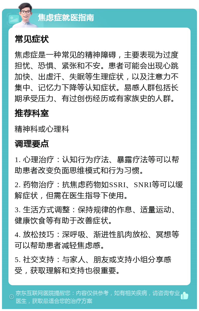 焦虑症就医指南 常见症状 焦虑症是一种常见的精神障碍，主要表现为过度担忧、恐惧、紧张和不安。患者可能会出现心跳加快、出虚汗、失眠等生理症状，以及注意力不集中、记忆力下降等认知症状。易感人群包括长期承受压力、有过创伤经历或有家族史的人群。 推荐科室 精神科或心理科 调理要点 1. 心理治疗：认知行为疗法、暴露疗法等可以帮助患者改变负面思维模式和行为习惯。 2. 药物治疗：抗焦虑药物如SSRI、SNRI等可以缓解症状，但需在医生指导下使用。 3. 生活方式调整：保持规律的作息、适量运动、健康饮食等有助于改善症状。 4. 放松技巧：深呼吸、渐进性肌肉放松、冥想等可以帮助患者减轻焦虑感。 5. 社交支持：与家人、朋友或支持小组分享感受，获取理解和支持也很重要。