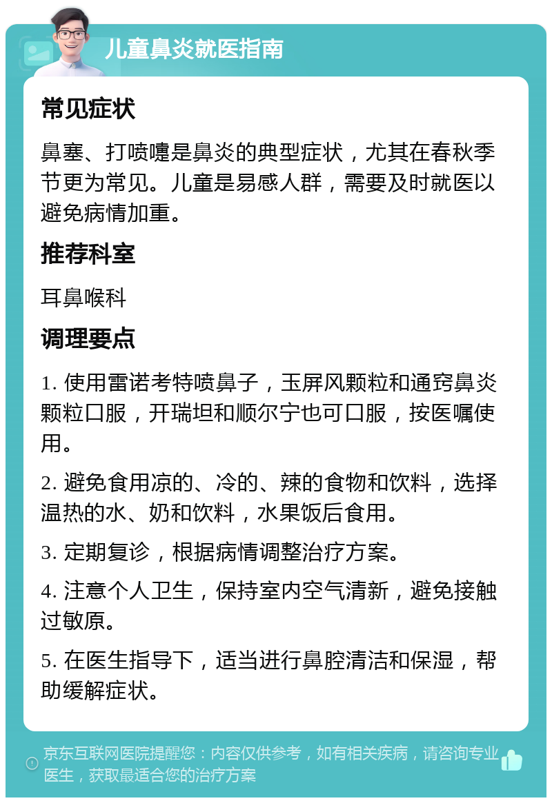 儿童鼻炎就医指南 常见症状 鼻塞、打喷嚏是鼻炎的典型症状，尤其在春秋季节更为常见。儿童是易感人群，需要及时就医以避免病情加重。 推荐科室 耳鼻喉科 调理要点 1. 使用雷诺考特喷鼻子，玉屏风颗粒和通窍鼻炎颗粒口服，开瑞坦和顺尔宁也可口服，按医嘱使用。 2. 避免食用凉的、冷的、辣的食物和饮料，选择温热的水、奶和饮料，水果饭后食用。 3. 定期复诊，根据病情调整治疗方案。 4. 注意个人卫生，保持室内空气清新，避免接触过敏原。 5. 在医生指导下，适当进行鼻腔清洁和保湿，帮助缓解症状。