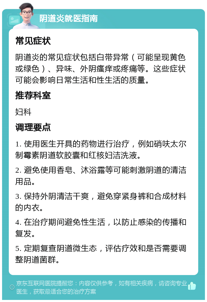 阴道炎就医指南 常见症状 阴道炎的常见症状包括白带异常（可能呈现黄色或绿色）、异味、外阴瘙痒或疼痛等。这些症状可能会影响日常生活和性生活的质量。 推荐科室 妇科 调理要点 1. 使用医生开具的药物进行治疗，例如硝呋太尔制霉素阴道软胶囊和红核妇洁洗液。 2. 避免使用香皂、沐浴露等可能刺激阴道的清洁用品。 3. 保持外阴清洁干爽，避免穿紧身裤和合成材料的内衣。 4. 在治疗期间避免性生活，以防止感染的传播和复发。 5. 定期复查阴道微生态，评估疗效和是否需要调整阴道菌群。