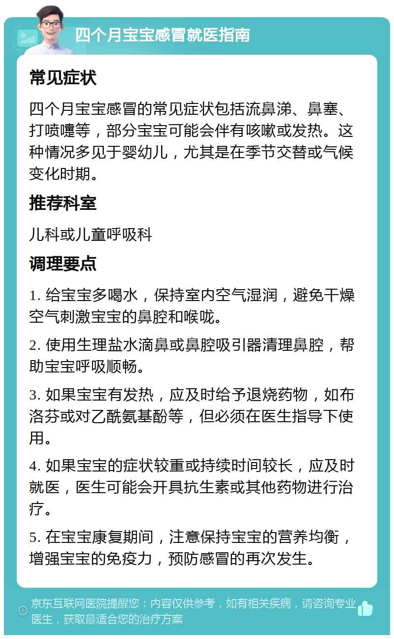 四个月宝宝感冒就医指南 常见症状 四个月宝宝感冒的常见症状包括流鼻涕、鼻塞、打喷嚏等，部分宝宝可能会伴有咳嗽或发热。这种情况多见于婴幼儿，尤其是在季节交替或气候变化时期。 推荐科室 儿科或儿童呼吸科 调理要点 1. 给宝宝多喝水，保持室内空气湿润，避免干燥空气刺激宝宝的鼻腔和喉咙。 2. 使用生理盐水滴鼻或鼻腔吸引器清理鼻腔，帮助宝宝呼吸顺畅。 3. 如果宝宝有发热，应及时给予退烧药物，如布洛芬或对乙酰氨基酚等，但必须在医生指导下使用。 4. 如果宝宝的症状较重或持续时间较长，应及时就医，医生可能会开具抗生素或其他药物进行治疗。 5. 在宝宝康复期间，注意保持宝宝的营养均衡，增强宝宝的免疫力，预防感冒的再次发生。