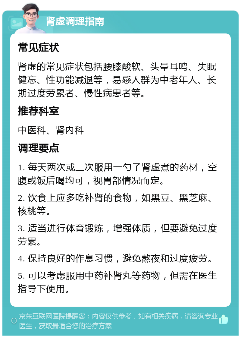 肾虚调理指南 常见症状 肾虚的常见症状包括腰膝酸软、头晕耳鸣、失眠健忘、性功能减退等，易感人群为中老年人、长期过度劳累者、慢性病患者等。 推荐科室 中医科、肾内科 调理要点 1. 每天两次或三次服用一勺子肾虚煮的药材，空腹或饭后喝均可，视胃部情况而定。 2. 饮食上应多吃补肾的食物，如黑豆、黑芝麻、核桃等。 3. 适当进行体育锻炼，增强体质，但要避免过度劳累。 4. 保持良好的作息习惯，避免熬夜和过度疲劳。 5. 可以考虑服用中药补肾丸等药物，但需在医生指导下使用。