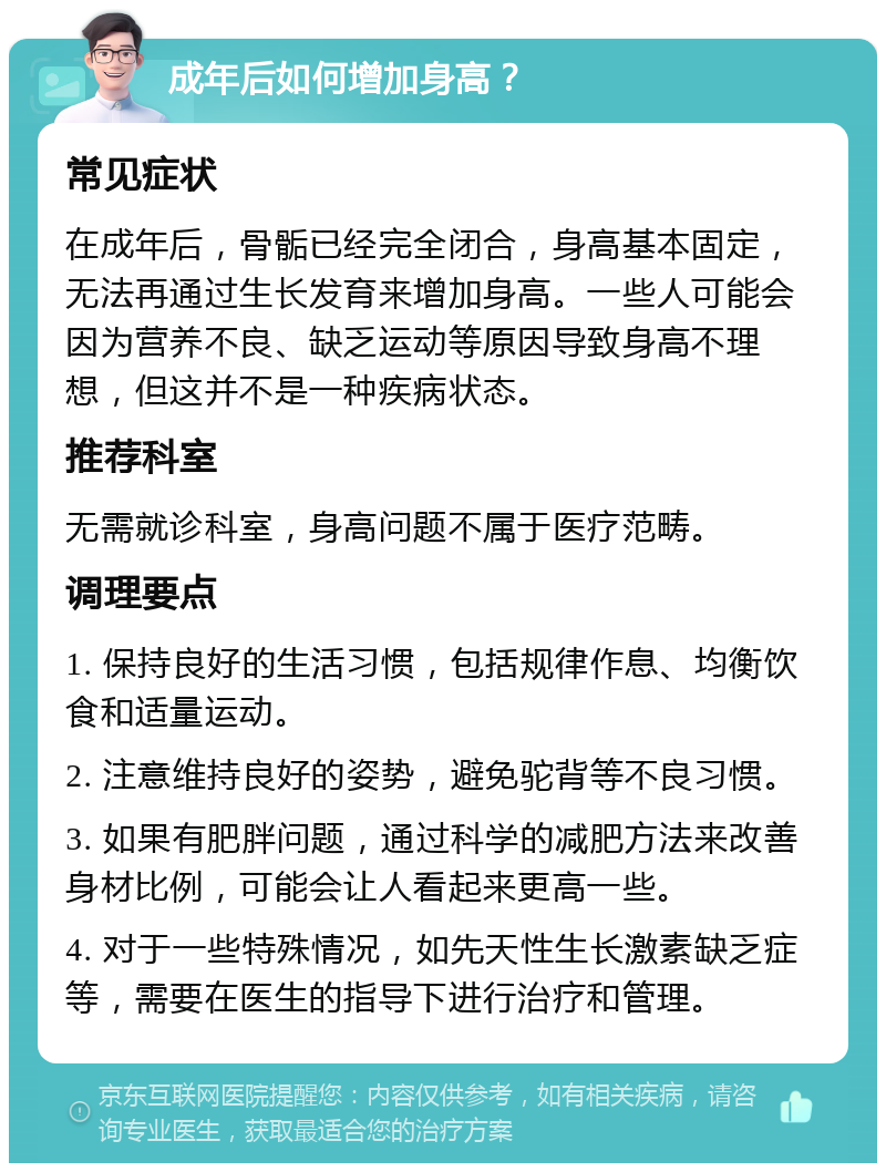 成年后如何增加身高？ 常见症状 在成年后，骨骺已经完全闭合，身高基本固定，无法再通过生长发育来增加身高。一些人可能会因为营养不良、缺乏运动等原因导致身高不理想，但这并不是一种疾病状态。 推荐科室 无需就诊科室，身高问题不属于医疗范畴。 调理要点 1. 保持良好的生活习惯，包括规律作息、均衡饮食和适量运动。 2. 注意维持良好的姿势，避免驼背等不良习惯。 3. 如果有肥胖问题，通过科学的减肥方法来改善身材比例，可能会让人看起来更高一些。 4. 对于一些特殊情况，如先天性生长激素缺乏症等，需要在医生的指导下进行治疗和管理。