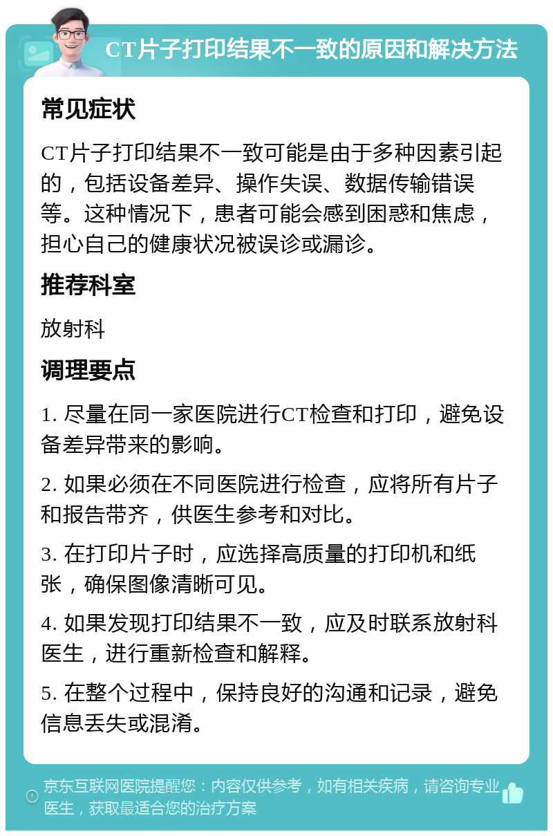 CT片子打印结果不一致的原因和解决方法 常见症状 CT片子打印结果不一致可能是由于多种因素引起的，包括设备差异、操作失误、数据传输错误等。这种情况下，患者可能会感到困惑和焦虑，担心自己的健康状况被误诊或漏诊。 推荐科室 放射科 调理要点 1. 尽量在同一家医院进行CT检查和打印，避免设备差异带来的影响。 2. 如果必须在不同医院进行检查，应将所有片子和报告带齐，供医生参考和对比。 3. 在打印片子时，应选择高质量的打印机和纸张，确保图像清晰可见。 4. 如果发现打印结果不一致，应及时联系放射科医生，进行重新检查和解释。 5. 在整个过程中，保持良好的沟通和记录，避免信息丢失或混淆。