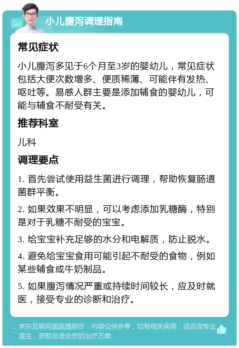 小儿腹泻调理指南 常见症状 小儿腹泻多见于6个月至3岁的婴幼儿，常见症状包括大便次数增多、便质稀薄、可能伴有发热、呕吐等。易感人群主要是添加辅食的婴幼儿，可能与辅食不耐受有关。 推荐科室 儿科 调理要点 1. 首先尝试使用益生菌进行调理，帮助恢复肠道菌群平衡。 2. 如果效果不明显，可以考虑添加乳糖酶，特别是对于乳糖不耐受的宝宝。 3. 给宝宝补充足够的水分和电解质，防止脱水。 4. 避免给宝宝食用可能引起不耐受的食物，例如某些辅食或牛奶制品。 5. 如果腹泻情况严重或持续时间较长，应及时就医，接受专业的诊断和治疗。