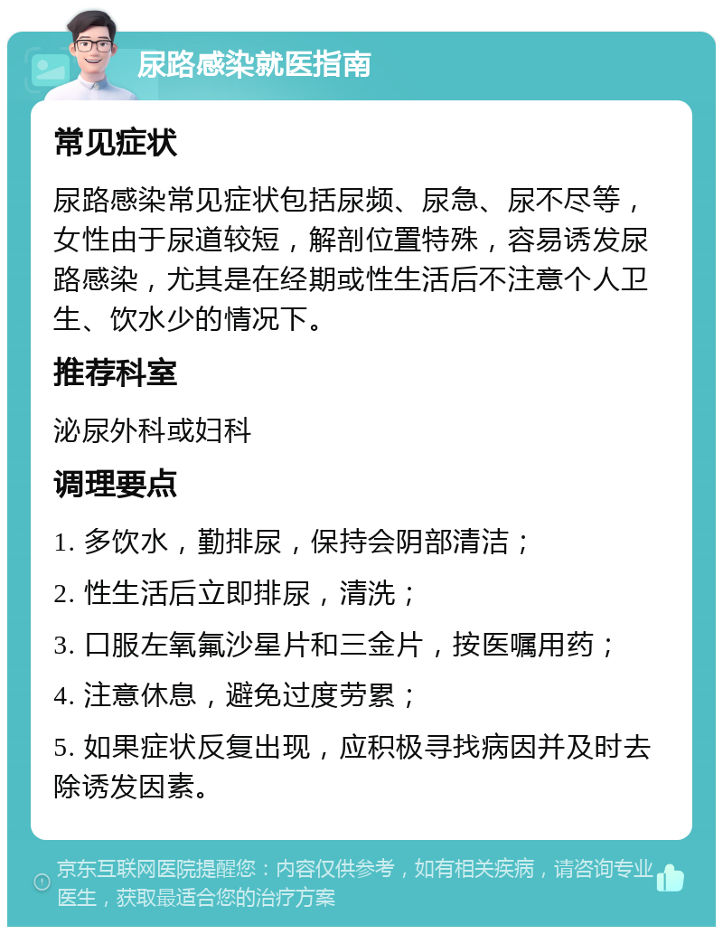 尿路感染就医指南 常见症状 尿路感染常见症状包括尿频、尿急、尿不尽等，女性由于尿道较短，解剖位置特殊，容易诱发尿路感染，尤其是在经期或性生活后不注意个人卫生、饮水少的情况下。 推荐科室 泌尿外科或妇科 调理要点 1. 多饮水，勤排尿，保持会阴部清洁； 2. 性生活后立即排尿，清洗； 3. 口服左氧氟沙星片和三金片，按医嘱用药； 4. 注意休息，避免过度劳累； 5. 如果症状反复出现，应积极寻找病因并及时去除诱发因素。