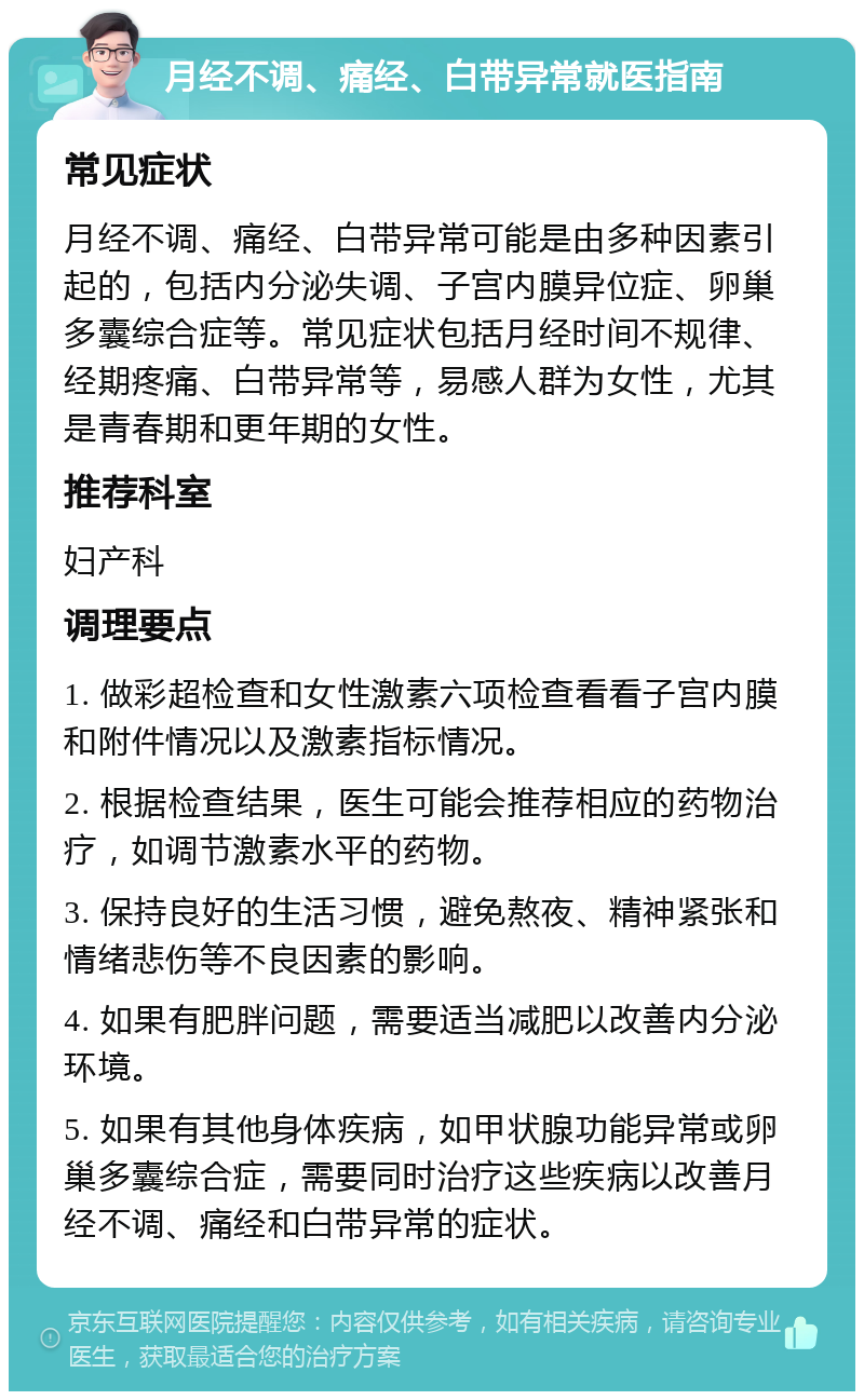 月经不调、痛经、白带异常就医指南 常见症状 月经不调、痛经、白带异常可能是由多种因素引起的，包括内分泌失调、子宫内膜异位症、卵巢多囊综合症等。常见症状包括月经时间不规律、经期疼痛、白带异常等，易感人群为女性，尤其是青春期和更年期的女性。 推荐科室 妇产科 调理要点 1. 做彩超检查和女性激素六项检查看看子宫内膜和附件情况以及激素指标情况。 2. 根据检查结果，医生可能会推荐相应的药物治疗，如调节激素水平的药物。 3. 保持良好的生活习惯，避免熬夜、精神紧张和情绪悲伤等不良因素的影响。 4. 如果有肥胖问题，需要适当减肥以改善内分泌环境。 5. 如果有其他身体疾病，如甲状腺功能异常或卵巢多囊综合症，需要同时治疗这些疾病以改善月经不调、痛经和白带异常的症状。