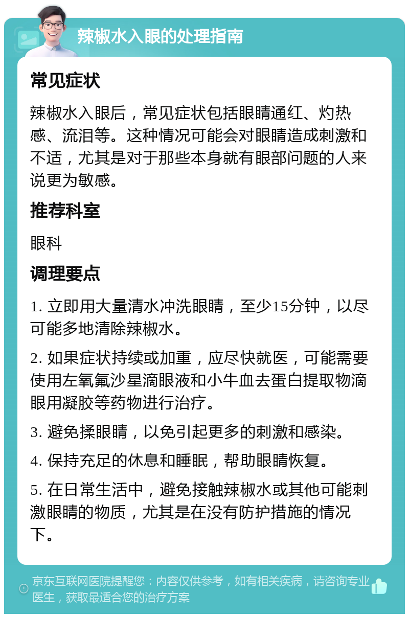 辣椒水入眼的处理指南 常见症状 辣椒水入眼后，常见症状包括眼睛通红、灼热感、流泪等。这种情况可能会对眼睛造成刺激和不适，尤其是对于那些本身就有眼部问题的人来说更为敏感。 推荐科室 眼科 调理要点 1. 立即用大量清水冲洗眼睛，至少15分钟，以尽可能多地清除辣椒水。 2. 如果症状持续或加重，应尽快就医，可能需要使用左氧氟沙星滴眼液和小牛血去蛋白提取物滴眼用凝胶等药物进行治疗。 3. 避免揉眼睛，以免引起更多的刺激和感染。 4. 保持充足的休息和睡眠，帮助眼睛恢复。 5. 在日常生活中，避免接触辣椒水或其他可能刺激眼睛的物质，尤其是在没有防护措施的情况下。