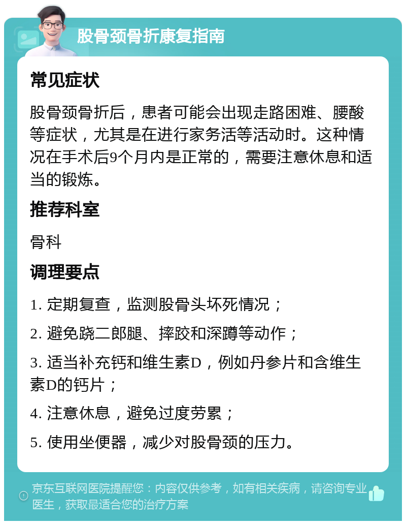 股骨颈骨折康复指南 常见症状 股骨颈骨折后，患者可能会出现走路困难、腰酸等症状，尤其是在进行家务活等活动时。这种情况在手术后9个月内是正常的，需要注意休息和适当的锻炼。 推荐科室 骨科 调理要点 1. 定期复查，监测股骨头坏死情况； 2. 避免跷二郎腿、摔跤和深蹲等动作； 3. 适当补充钙和维生素D，例如丹参片和含维生素D的钙片； 4. 注意休息，避免过度劳累； 5. 使用坐便器，减少对股骨颈的压力。