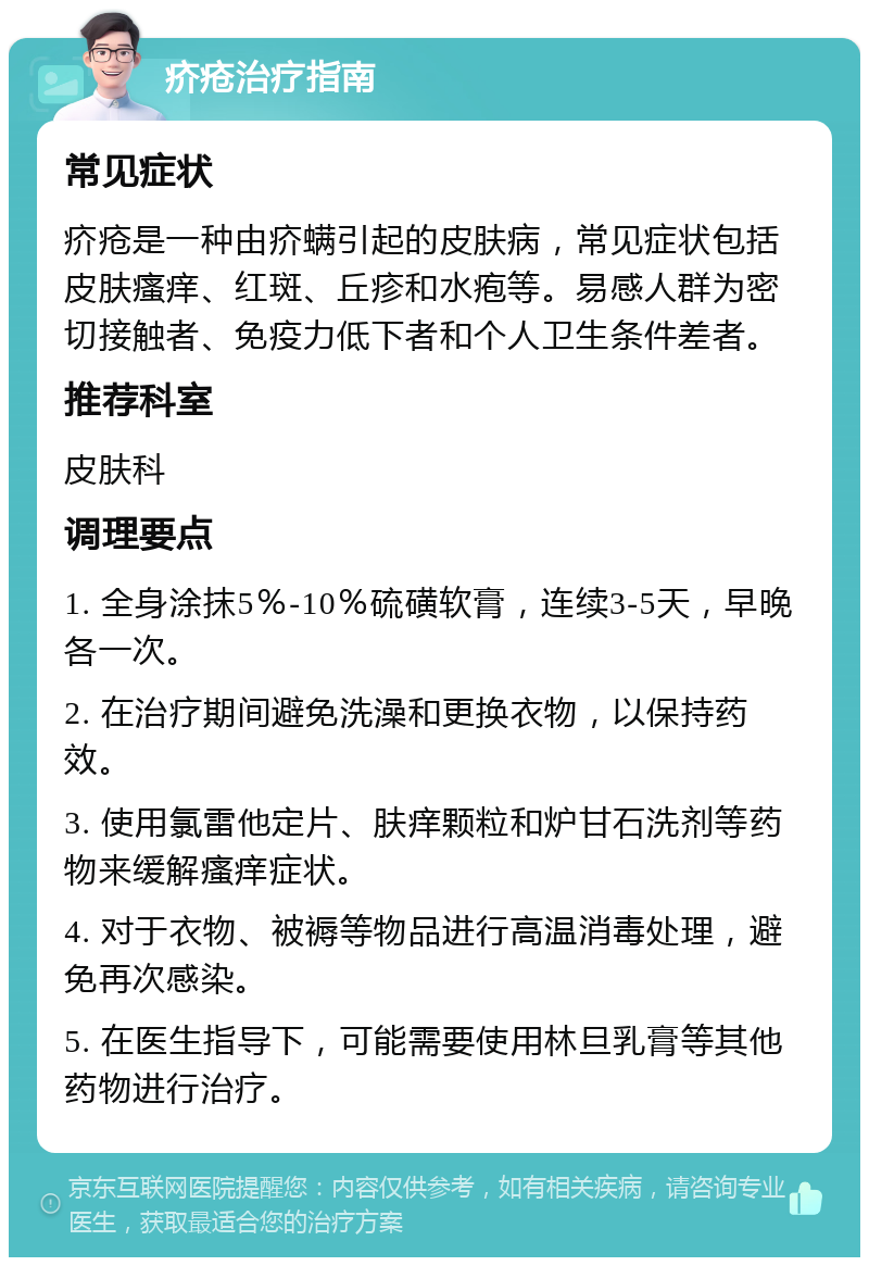 疥疮治疗指南 常见症状 疥疮是一种由疥螨引起的皮肤病，常见症状包括皮肤瘙痒、红斑、丘疹和水疱等。易感人群为密切接触者、免疫力低下者和个人卫生条件差者。 推荐科室 皮肤科 调理要点 1. 全身涂抹5％-10％硫磺软膏，连续3-5天，早晚各一次。 2. 在治疗期间避免洗澡和更换衣物，以保持药效。 3. 使用氯雷他定片、肤痒颗粒和炉甘石洗剂等药物来缓解瘙痒症状。 4. 对于衣物、被褥等物品进行高温消毒处理，避免再次感染。 5. 在医生指导下，可能需要使用林旦乳膏等其他药物进行治疗。