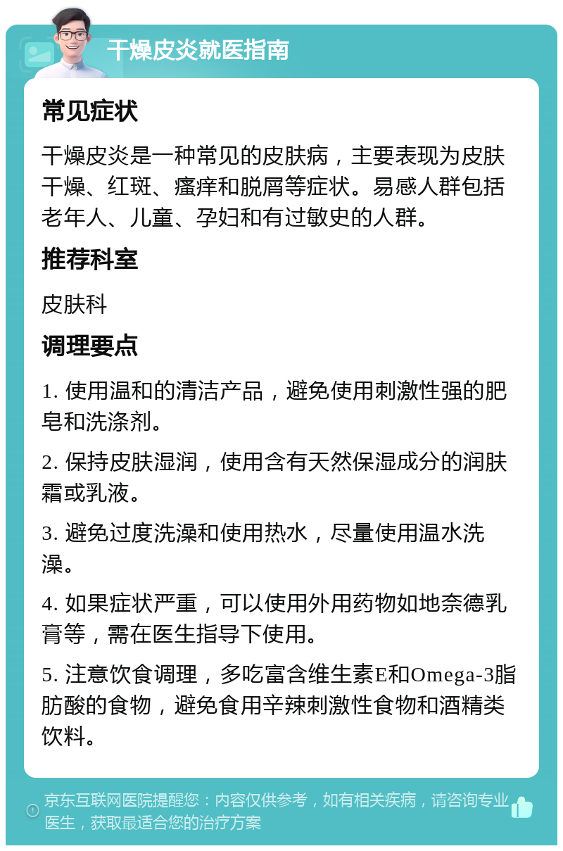 干燥皮炎就医指南 常见症状 干燥皮炎是一种常见的皮肤病，主要表现为皮肤干燥、红斑、瘙痒和脱屑等症状。易感人群包括老年人、儿童、孕妇和有过敏史的人群。 推荐科室 皮肤科 调理要点 1. 使用温和的清洁产品，避免使用刺激性强的肥皂和洗涤剂。 2. 保持皮肤湿润，使用含有天然保湿成分的润肤霜或乳液。 3. 避免过度洗澡和使用热水，尽量使用温水洗澡。 4. 如果症状严重，可以使用外用药物如地奈德乳膏等，需在医生指导下使用。 5. 注意饮食调理，多吃富含维生素E和Omega-3脂肪酸的食物，避免食用辛辣刺激性食物和酒精类饮料。