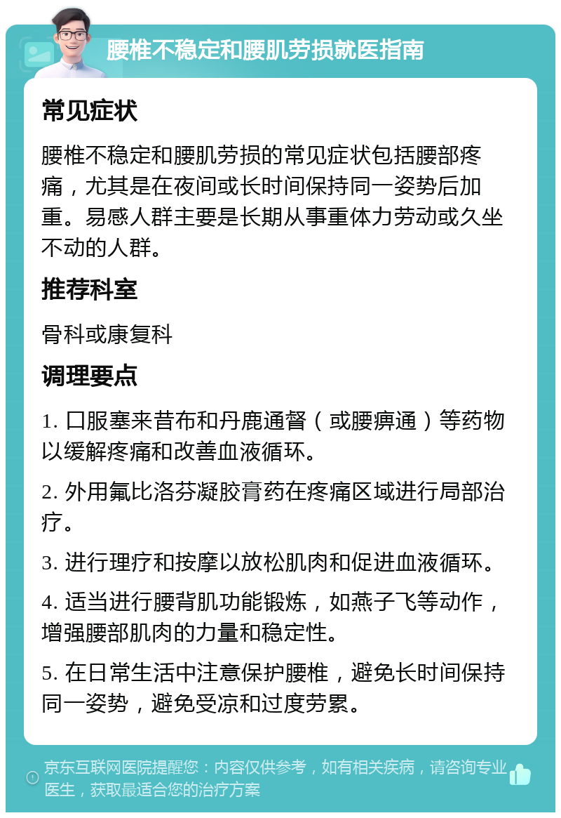 腰椎不稳定和腰肌劳损就医指南 常见症状 腰椎不稳定和腰肌劳损的常见症状包括腰部疼痛，尤其是在夜间或长时间保持同一姿势后加重。易感人群主要是长期从事重体力劳动或久坐不动的人群。 推荐科室 骨科或康复科 调理要点 1. 口服塞来昔布和丹鹿通督（或腰痹通）等药物以缓解疼痛和改善血液循环。 2. 外用氟比洛芬凝胶膏药在疼痛区域进行局部治疗。 3. 进行理疗和按摩以放松肌肉和促进血液循环。 4. 适当进行腰背肌功能锻炼，如燕子飞等动作，增强腰部肌肉的力量和稳定性。 5. 在日常生活中注意保护腰椎，避免长时间保持同一姿势，避免受凉和过度劳累。