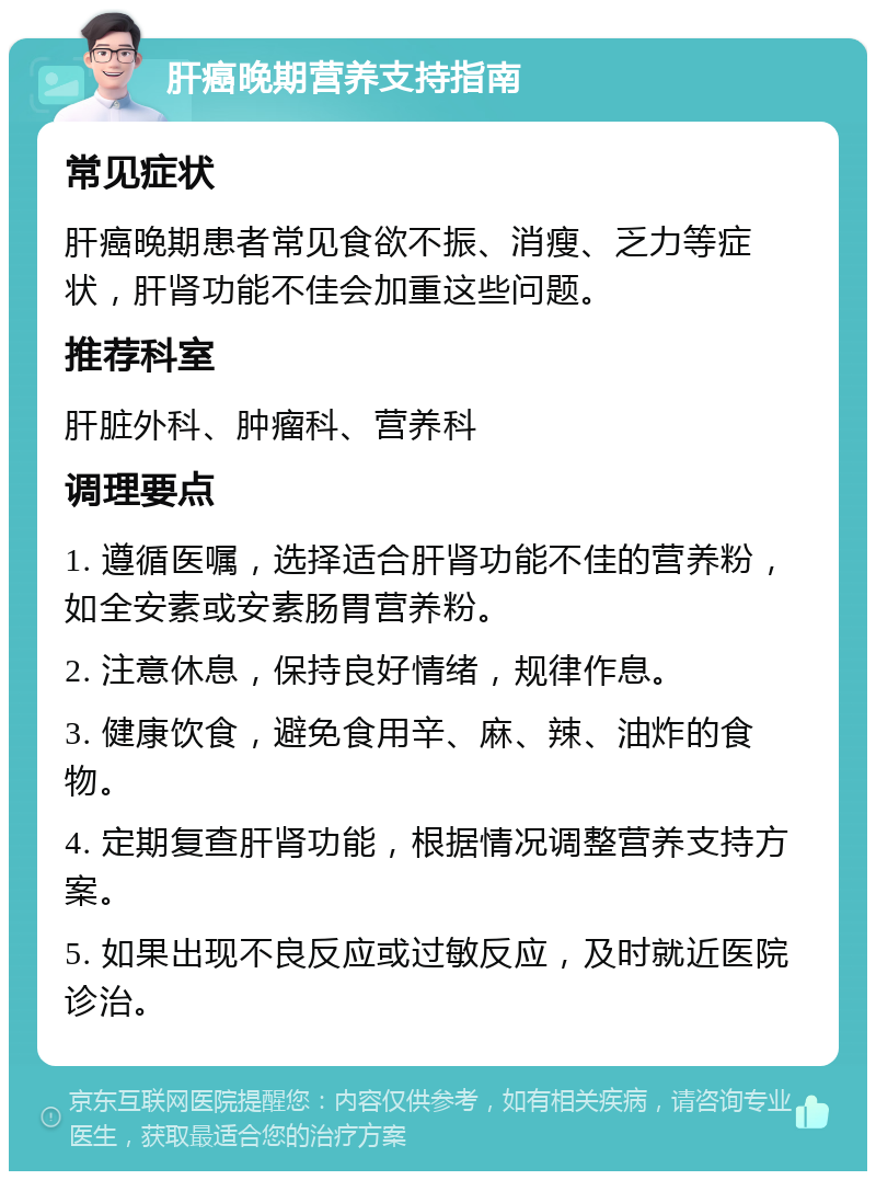 肝癌晚期营养支持指南 常见症状 肝癌晚期患者常见食欲不振、消瘦、乏力等症状，肝肾功能不佳会加重这些问题。 推荐科室 肝脏外科、肿瘤科、营养科 调理要点 1. 遵循医嘱，选择适合肝肾功能不佳的营养粉，如全安素或安素肠胃营养粉。 2. 注意休息，保持良好情绪，规律作息。 3. 健康饮食，避免食用辛、麻、辣、油炸的食物。 4. 定期复查肝肾功能，根据情况调整营养支持方案。 5. 如果出现不良反应或过敏反应，及时就近医院诊治。