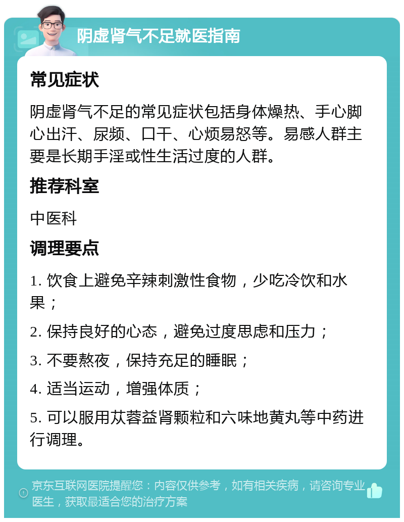 阴虚肾气不足就医指南 常见症状 阴虚肾气不足的常见症状包括身体燥热、手心脚心出汗、尿频、口干、心烦易怒等。易感人群主要是长期手淫或性生活过度的人群。 推荐科室 中医科 调理要点 1. 饮食上避免辛辣刺激性食物，少吃冷饮和水果； 2. 保持良好的心态，避免过度思虑和压力； 3. 不要熬夜，保持充足的睡眠； 4. 适当运动，增强体质； 5. 可以服用苁蓉益肾颗粒和六味地黄丸等中药进行调理。