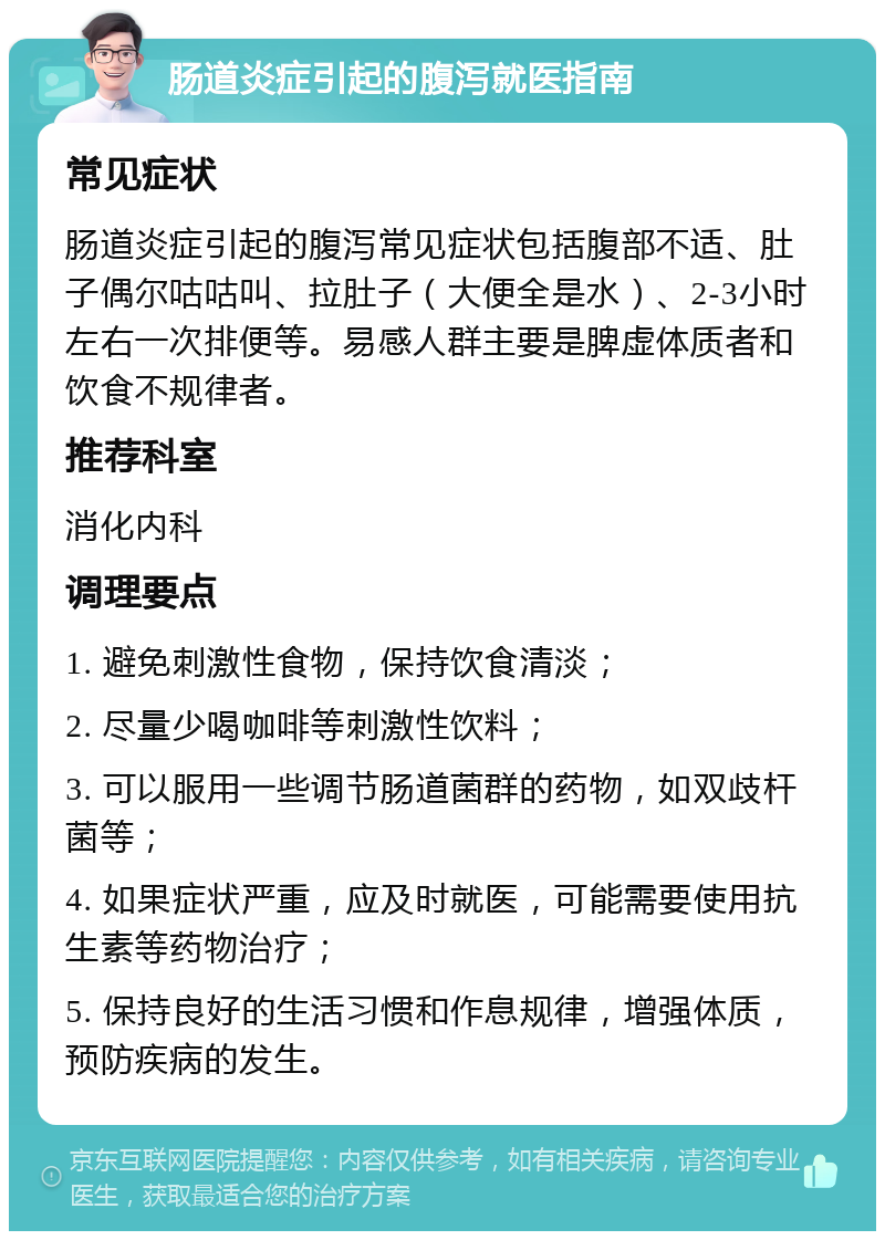 肠道炎症引起的腹泻就医指南 常见症状 肠道炎症引起的腹泻常见症状包括腹部不适、肚子偶尔咕咕叫、拉肚子（大便全是水）、2-3小时左右一次排便等。易感人群主要是脾虚体质者和饮食不规律者。 推荐科室 消化内科 调理要点 1. 避免刺激性食物，保持饮食清淡； 2. 尽量少喝咖啡等刺激性饮料； 3. 可以服用一些调节肠道菌群的药物，如双歧杆菌等； 4. 如果症状严重，应及时就医，可能需要使用抗生素等药物治疗； 5. 保持良好的生活习惯和作息规律，增强体质，预防疾病的发生。