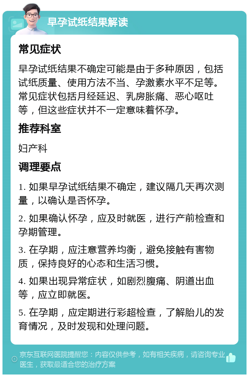 早孕试纸结果解读 常见症状 早孕试纸结果不确定可能是由于多种原因，包括试纸质量、使用方法不当、孕激素水平不足等。常见症状包括月经延迟、乳房胀痛、恶心呕吐等，但这些症状并不一定意味着怀孕。 推荐科室 妇产科 调理要点 1. 如果早孕试纸结果不确定，建议隔几天再次测量，以确认是否怀孕。 2. 如果确认怀孕，应及时就医，进行产前检查和孕期管理。 3. 在孕期，应注意营养均衡，避免接触有害物质，保持良好的心态和生活习惯。 4. 如果出现异常症状，如剧烈腹痛、阴道出血等，应立即就医。 5. 在孕期，应定期进行彩超检查，了解胎儿的发育情况，及时发现和处理问题。