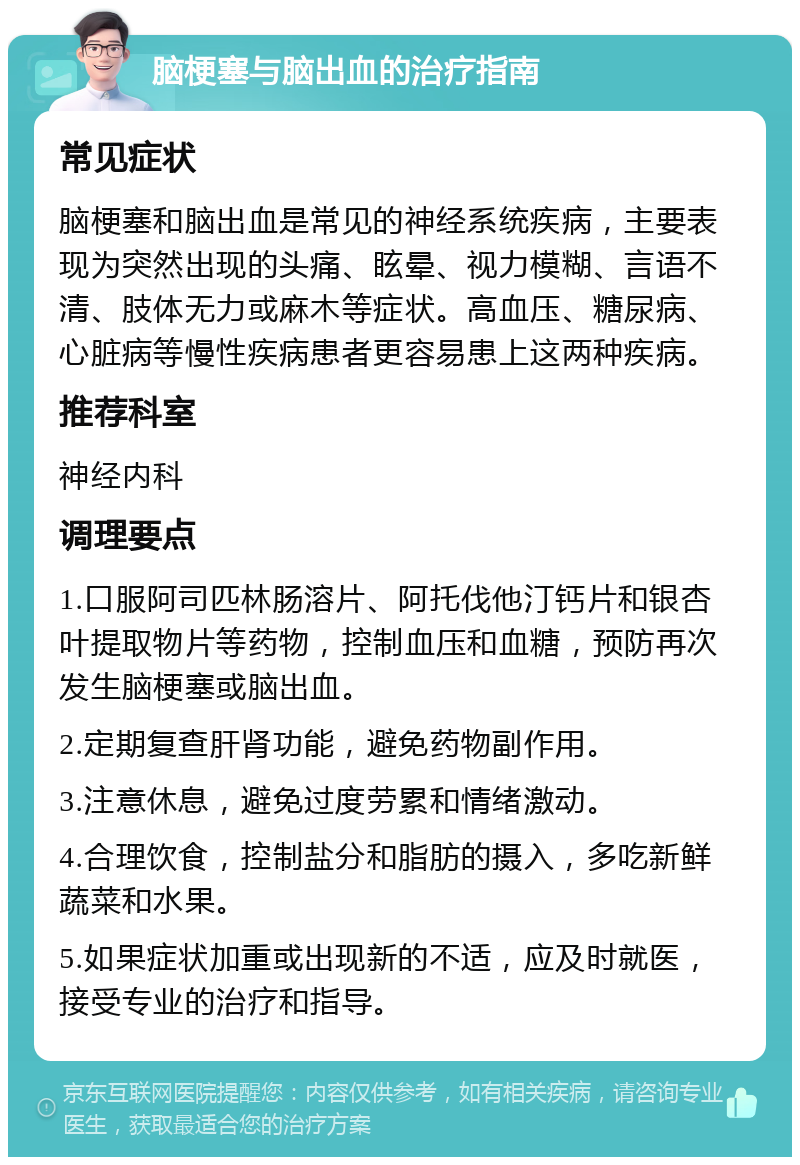 脑梗塞与脑出血的治疗指南 常见症状 脑梗塞和脑出血是常见的神经系统疾病，主要表现为突然出现的头痛、眩晕、视力模糊、言语不清、肢体无力或麻木等症状。高血压、糖尿病、心脏病等慢性疾病患者更容易患上这两种疾病。 推荐科室 神经内科 调理要点 1.口服阿司匹林肠溶片、阿托伐他汀钙片和银杏叶提取物片等药物，控制血压和血糖，预防再次发生脑梗塞或脑出血。 2.定期复查肝肾功能，避免药物副作用。 3.注意休息，避免过度劳累和情绪激动。 4.合理饮食，控制盐分和脂肪的摄入，多吃新鲜蔬菜和水果。 5.如果症状加重或出现新的不适，应及时就医，接受专业的治疗和指导。