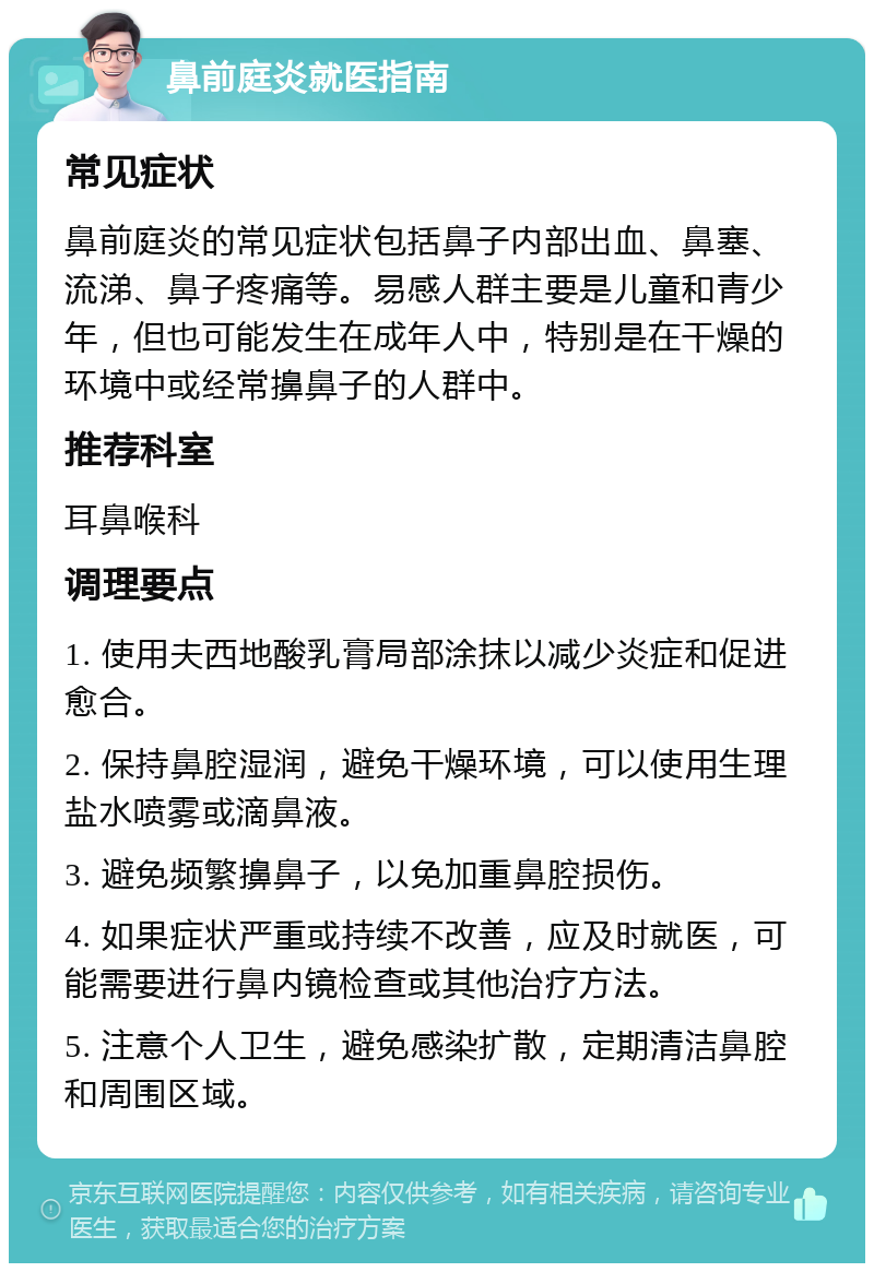 鼻前庭炎就医指南 常见症状 鼻前庭炎的常见症状包括鼻子内部出血、鼻塞、流涕、鼻子疼痛等。易感人群主要是儿童和青少年，但也可能发生在成年人中，特别是在干燥的环境中或经常擤鼻子的人群中。 推荐科室 耳鼻喉科 调理要点 1. 使用夫西地酸乳膏局部涂抹以减少炎症和促进愈合。 2. 保持鼻腔湿润，避免干燥环境，可以使用生理盐水喷雾或滴鼻液。 3. 避免频繁擤鼻子，以免加重鼻腔损伤。 4. 如果症状严重或持续不改善，应及时就医，可能需要进行鼻内镜检查或其他治疗方法。 5. 注意个人卫生，避免感染扩散，定期清洁鼻腔和周围区域。