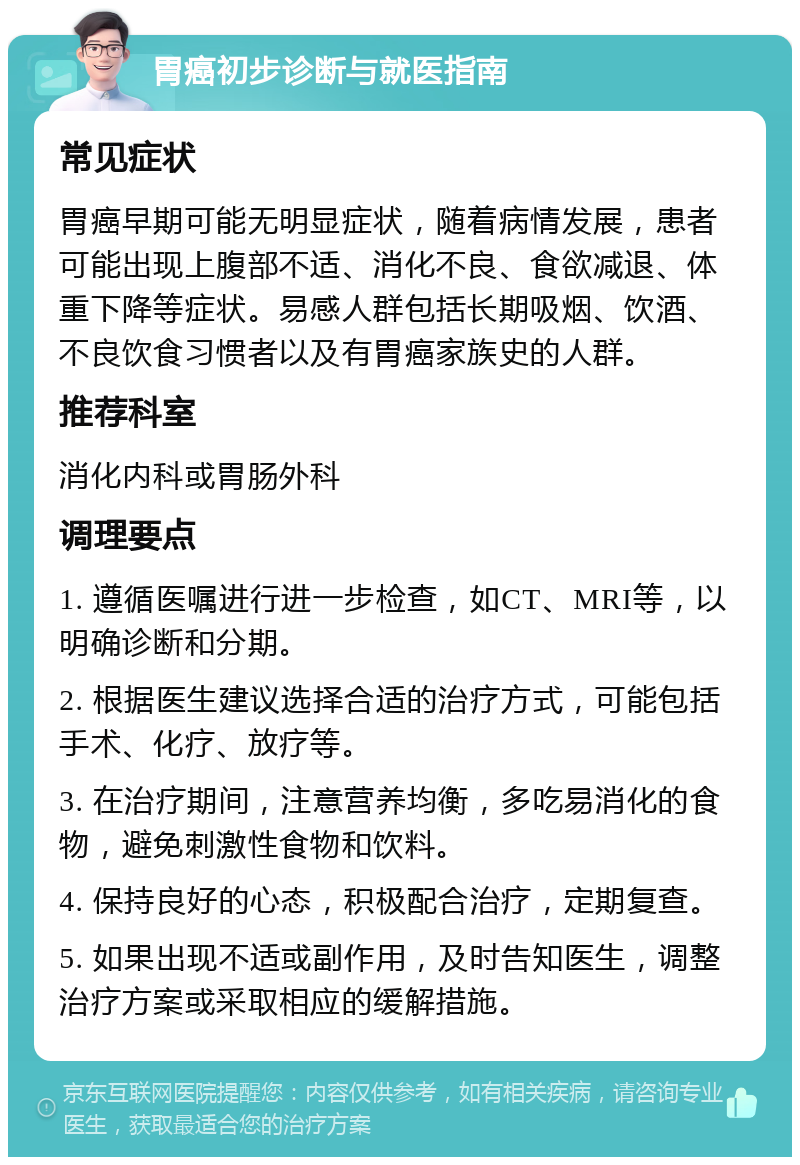 胃癌初步诊断与就医指南 常见症状 胃癌早期可能无明显症状，随着病情发展，患者可能出现上腹部不适、消化不良、食欲减退、体重下降等症状。易感人群包括长期吸烟、饮酒、不良饮食习惯者以及有胃癌家族史的人群。 推荐科室 消化内科或胃肠外科 调理要点 1. 遵循医嘱进行进一步检查，如CT、MRI等，以明确诊断和分期。 2. 根据医生建议选择合适的治疗方式，可能包括手术、化疗、放疗等。 3. 在治疗期间，注意营养均衡，多吃易消化的食物，避免刺激性食物和饮料。 4. 保持良好的心态，积极配合治疗，定期复查。 5. 如果出现不适或副作用，及时告知医生，调整治疗方案或采取相应的缓解措施。