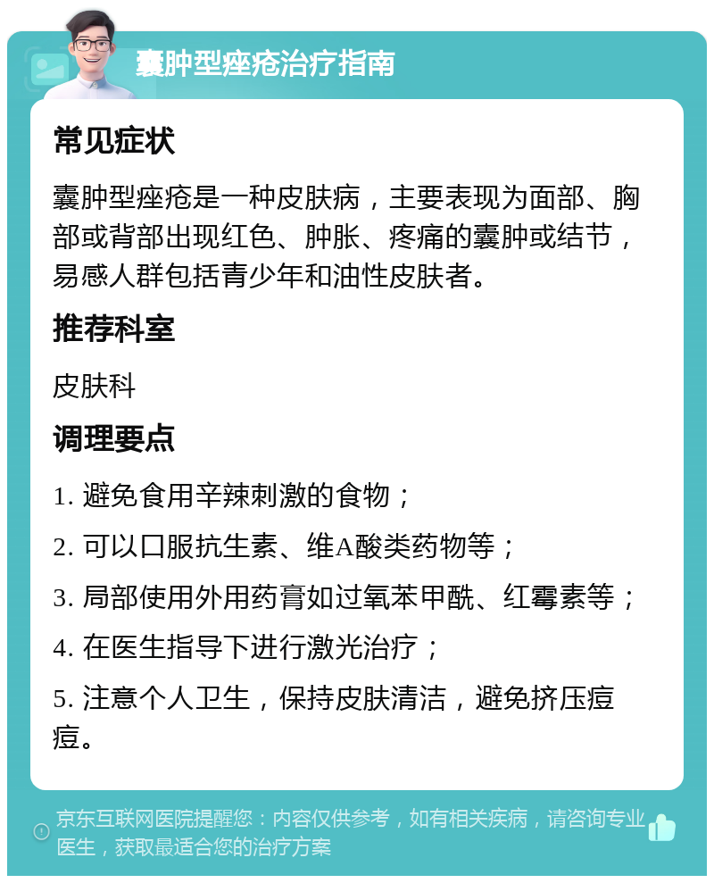 囊肿型痤疮治疗指南 常见症状 囊肿型痤疮是一种皮肤病，主要表现为面部、胸部或背部出现红色、肿胀、疼痛的囊肿或结节，易感人群包括青少年和油性皮肤者。 推荐科室 皮肤科 调理要点 1. 避免食用辛辣刺激的食物； 2. 可以口服抗生素、维A酸类药物等； 3. 局部使用外用药膏如过氧苯甲酰、红霉素等； 4. 在医生指导下进行激光治疗； 5. 注意个人卫生，保持皮肤清洁，避免挤压痘痘。