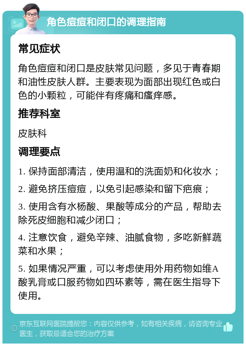 角色痘痘和闭口的调理指南 常见症状 角色痘痘和闭口是皮肤常见问题，多见于青春期和油性皮肤人群。主要表现为面部出现红色或白色的小颗粒，可能伴有疼痛和瘙痒感。 推荐科室 皮肤科 调理要点 1. 保持面部清洁，使用温和的洗面奶和化妆水； 2. 避免挤压痘痘，以免引起感染和留下疤痕； 3. 使用含有水杨酸、果酸等成分的产品，帮助去除死皮细胞和减少闭口； 4. 注意饮食，避免辛辣、油腻食物，多吃新鲜蔬菜和水果； 5. 如果情况严重，可以考虑使用外用药物如维A酸乳膏或口服药物如四环素等，需在医生指导下使用。