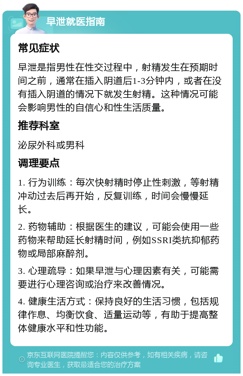 早泄就医指南 常见症状 早泄是指男性在性交过程中，射精发生在预期时间之前，通常在插入阴道后1-3分钟内，或者在没有插入阴道的情况下就发生射精。这种情况可能会影响男性的自信心和性生活质量。 推荐科室 泌尿外科或男科 调理要点 1. 行为训练：每次快射精时停止性刺激，等射精冲动过去后再开始，反复训练，时间会慢慢延长。 2. 药物辅助：根据医生的建议，可能会使用一些药物来帮助延长射精时间，例如SSRI类抗抑郁药物或局部麻醉剂。 3. 心理疏导：如果早泄与心理因素有关，可能需要进行心理咨询或治疗来改善情况。 4. 健康生活方式：保持良好的生活习惯，包括规律作息、均衡饮食、适量运动等，有助于提高整体健康水平和性功能。