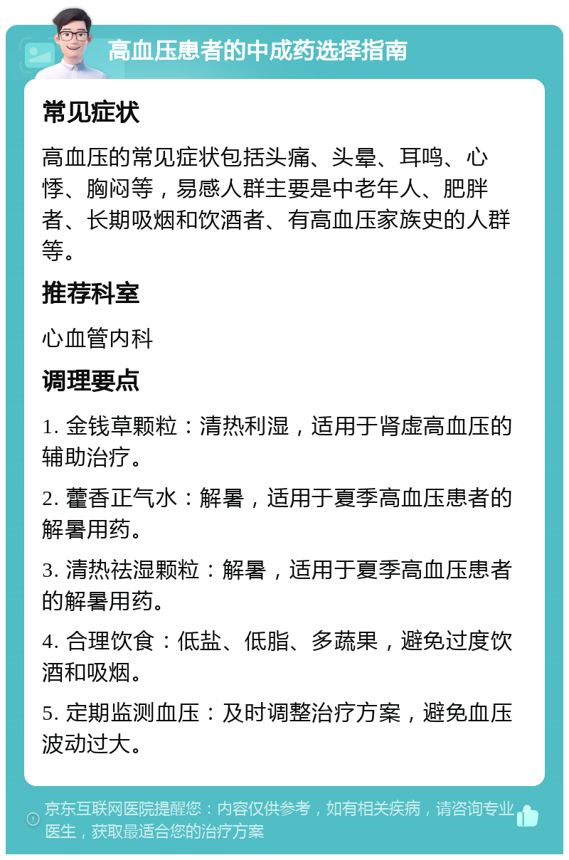 高血压患者的中成药选择指南 常见症状 高血压的常见症状包括头痛、头晕、耳鸣、心悸、胸闷等，易感人群主要是中老年人、肥胖者、长期吸烟和饮酒者、有高血压家族史的人群等。 推荐科室 心血管内科 调理要点 1. 金钱草颗粒：清热利湿，适用于肾虚高血压的辅助治疗。 2. 藿香正气水：解暑，适用于夏季高血压患者的解暑用药。 3. 清热祛湿颗粒：解暑，适用于夏季高血压患者的解暑用药。 4. 合理饮食：低盐、低脂、多蔬果，避免过度饮酒和吸烟。 5. 定期监测血压：及时调整治疗方案，避免血压波动过大。